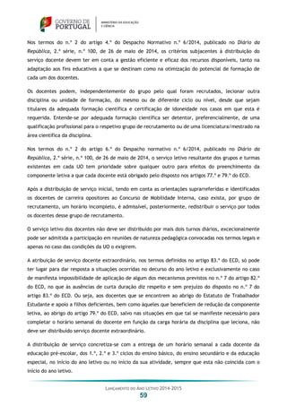 LANÇAMENTO DO ANO LETIVO 2014-2015
59
Nos termos do n.º 2 do artigo 4.º do Despacho Normativo n.º 6/2014, publicado no Diário da
República, 2.ª série, n.º 100, de 26 de maio de 2014, os critérios subjacentes à distribuição do
serviço docente devem ter em conta a gestão eficiente e eficaz dos recursos disponíveis, tanto na
adaptação aos fins educativos a que se destinam como na otimização do potencial de formação de
cada um dos docentes.
Os docentes podem, independentemente do grupo pelo qual foram recrutados, lecionar outra
disciplina ou unidade de formação, do mesmo ou de diferente ciclo ou nível, desde que sejam
titulares da adequada formação científica e certificação de idoneidade nos casos em que esta é
requerida. Entende-se por adequada formação científica ser detentor, preferencialmente, de uma
qualificação profissional para o respetivo grupo de recrutamento ou de uma licenciatura/mestrado na
área científica da disciplina.
Nos termos do n.º 2 do artigo 6.º do Despacho normativo n.º 6/2014, publicado no Diário da
República, 2.ª série, n.º 100, de 26 de maio de 2014, o serviço letivo resultante dos grupos e turmas
existentes em cada UO tem prioridade sobre qualquer outro para efeitos do preenchimento da
componente letiva a que cada docente está obrigado pelo disposto nos artigos 77.º e 79.º do ECD.
Após a distribuição de serviço inicial, tendo em conta as orientações suprarreferidas e identificados
os docentes de carreira opositores ao Concurso de Mobilidade Interna, caso exista, por grupo de
recrutamento, um horário incompleto, é admissível, posteriormente, redistribuir o serviço por todos
os docentes desse grupo de recrutamento.
O serviço letivo dos docentes não deve ser distribuído por mais dois turnos diários, excecionalmente
pode ser admitida a participação em reuniões de natureza pedagógica convocadas nos termos legais e
apenas no caso das condições da UO o exigirem.
A atribuição de serviço docente extraordinário, nos termos definidos no artigo 83.º do ECD, só pode
ter lugar para dar resposta a situações ocorridas no decurso do ano letivo e exclusivamente no caso
de manifesta impossibilidade de aplicação de algum dos mecanismos previstos no n.º 7 do artigo 82.º
do ECD, no que às ausências de curta duração diz respeito e sem prejuízo do disposto no n.º 7 do
artigo 83.º do ECD. Ou seja, aos docentes que se encontrem ao abrigo do Estatuto de Trabalhador
Estudante e apoio a filhos deficientes, bem como àqueles que beneficiem de redução da componente
letiva, ao abrigo do artigo 79.º do ECD, salvo nas situações em que tal se manifeste necessário para
completar o horário semanal do docente em função da carga horária da disciplina que leciona, não
deve ser distribuído serviço docente extraordinário.
A distribuição de serviço concretiza-se com a entrega de um horário semanal a cada docente da
educação pré-escolar, dos 1.º, 2.º e 3.º ciclos do ensino básico, do ensino secundário e da educação
especial, no início do ano letivo ou no início da sua atividade, sempre que esta não coincida com o
início do ano letivo.
 