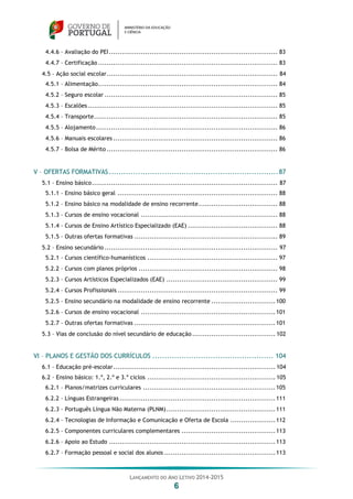LANÇAMENTO DO ANO LETIVO 2014-2015
6
4.4.6 – Avaliação do PEI............................................................................... 83
4.4.7 – Certificação .................................................................................... 83
4.5 – Ação social escolar................................................................................ 84
4.5.1 – Alimentação.................................................................................... 84
4.5.2 – Seguro escolar ................................................................................. 85
4.5.3 – Escalões......................................................................................... 85
4.5.4 – Transporte...................................................................................... 85
4.5.5 – Alojamento..................................................................................... 86
4.5.6 – Manuais escolares ............................................................................. 86
4.5.7 – Bolsa de Mérito ................................................................................ 86
V – OFERTAS FORMATIVAS......................................................................87
5.1 – Ensino básico....................................................................................... 87
5.1.1 – Ensino básico geral ........................................................................... 88
5.1.2 – Ensino básico na modalidade de ensino recorrente..................................... 88
5.1.3 – Cursos de ensino vocacional ................................................................ 88
5.1.4 – Cursos de Ensino Artístico Especializado (EAE) .......................................... 88
5.1.5 – Outras ofertas formativas ................................................................... 89
5.2 – Ensino secundário ................................................................................. 97
5.2.1 – Cursos científico-humanísticos ............................................................. 97
5.2.2 – Cursos com planos próprios ................................................................. 98
5.2.3 – Cursos Artísticos Especializados (EAE) .................................................... 99
5.2.4 – Cursos Profissionais ........................................................................... 99
5.2.5 – Ensino secundário na modalidade de ensino recorrente ..............................100
5.2.6 – Cursos de ensino vocacional ...............................................................101
5.2.7 – Outras ofertas formativas ..................................................................101
5.3 – Vias de conclusão do nível secundário de educação....................................... 102
VI – PLANOS E GESTÃO DOS CURRÍCULOS .................................................. 104
6.1 – Educação pré-escolar............................................................................ 104
6.2 – Ensino básico: 1.º, 2.º e 3.º ciclos ............................................................ 105
6.2.1 – Planos/matrizes curriculares ..............................................................105
6.2.2 – Línguas Estrangeiras .........................................................................111
6.2.3 – Português Língua Não Materna (PLNM)...................................................111
6.2.4 – Tecnologias de Informação e Comunicação e Oferta de Escola .....................112
6.2.5 – Componentes curriculares complementares ............................................113
6.2.6 – Apoio ao Estudo ..............................................................................113
6.2.7 – Formação pessoal e social dos alunos ....................................................113
 