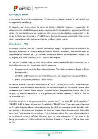 LANÇAMENTO DO ANO LETIVO 2014-2015
60
Educação pré-escolar
A titularidade de grupo de um docente da EPE corresponde, obrigatoriamente, à totalidade da sua
componente letiva (25 horas).
Os docentes que desempenham os cargos de diretor, subdiretor, adjunto e coordenador de
estabelecimento não são titulares de grupo. À exceção do diretor, os docentes que desempenham os
cargos referidos, completam a sua componente letiva nos termos do estipulado nos números 3 e 4 do
artigo 10.º do Despacho normativo n.º 6/2014, de 26 de maio. As horas atribuídas para o desempenho
destes cargos são retiradas à componente para a gestão do crédito horário.
Ensino básico – 1.º CEB
O professor titular de turma do 1.º ciclo do ensino básico assegura obrigatoriamente as disciplinas de
Português, Matemática e Estudo do Meio (17 horas no mínimo). No entanto, pode lecionar todas as
componentes do currículo, de 22,5 a 25 horas, previstas no Anexo I, do Decreto-Lei n.º 91/2013, de
10 de julho, que altera o Decreto-Lei n.º 139/2012, de 5 de julho.
No caso de o professor titular de turma não preencher a sua componente letiva integralmente com a
titularidade de turma, terá que completá-la com o seguinte:
 Componentes do currículo (Expressões Artísticas e Físico-Motoras, Apoio ao Estudo e Oferta
Complementar);
 Atividades de Enriquecimento Curricular (AEC), caso a UO seja promotora destas atividades;
 Outras atividades recorrendo ao crédito horário.
No caso de a UO ser a entidade promotora das AEC do 1.º ciclo do ensino básico, estas devem ser
consideradas como atividade letiva aquando da distribuição do serviço aos docentes de carreira, para
os docentes com o mínimo de seis horas de componente letiva, sem prejuízo do disposto no n.º 2 do
artigo 6.º do Despacho normativo n.º 6/2014, publicado no Diário da República, 2.ª série, n.º 100, de
26 de maio de 2014.
O mínimo de seis horas de componente letiva, previsto no n.º 1 do artigo 28.º do Decreto-Lei n.º
132/2012, de 27 de junho, alterado pelo Decreto-Lei n.º 83-A/2014, de 23 de maio, para os docentes
do 1.º ciclo do ensino básico, independentemente de a UO ser promotora ou não das AEC, pode
corresponder à lecionação das disciplinas de Apoio ao Estudo, Oferta Complementar, Expressões
Artísticas e Físico-Motoras, do currículo do 1.º ciclo do ensino básico, bem como a horas disponíveis
de disciplinas de outros ciclos/níveis de ensino, tendo em conta o disposto no n.º 2 do artigo 4.º do
Despacho normativo n.º 6/2014, publicado no Diário da República, 2.ª série, n.º 100, de 26 de maio
de 2014.
 