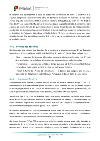 LANÇAMENTO DO ANO LETIVO 2014-2015
61
Os docentes que desempenham o cargo de diretor não são titulares de turma. O subdiretor e os
adjuntos completam a sua componente letiva nos termos do estipulado nos números 3 e 4 do artigo
10.º do Despacho normativo n.º 6/2014, publicado no Diário da República, 2.ª série, n.º 100, de 26 de
maio de 2014. As horas atribuídas para o desempenho destes cargos são retiradas à componente para
a gestão do crédito horário. Os que desempenham os cargos de coordenador de estabelecimento e
coordenador de departamento podem ser titulares de turma, desde que assegurem obrigatoriamente
as disciplinas de Português, Matemática e Estudo do Meio (17 horas no mínimo), sendo que, nesta
situação, tem de ficar garantido um mínimo de três horas para o exercício do cargo de coordenador
de estabelecimento.
3.4.2 - Horários dos docentes
Na elaboração dos horários dos docentes, há a considerar o disposto no artigo 2.º do Despacho
normativo n.º 6/2014, publicado no Diário da República, 2.ª série, n.º 100, de 26 de maio de 2014:
 «Hora» — o período de tempo de 60 minutos, no caso da educação pré-escolar e do 1.º ciclo
do ensino básico, e o período de 50 minutos, nos restantes níveis e ciclos de ensino.
 «Tempo letivo» — a duração do período de tempo que cada UO define como unidade letiva,
em função da carga horária semanal prevista nas matrizes curriculares.
 «Titular de turma do 1.º ciclo do ensino básico» — o docente que assegura, pelo menos, a
lecionação das disciplinas de Matemática, de Português e de Estudo do Meio a uma turma.
3.4.2.1 – Componente letiva
A componente letiva do horário semanal de cada docente encontra-se fixada no artigo 77.º do ECD,
considerando-se que está completa quando totalizar 25 horas semanais, no caso do pessoal docente
da educação pré-escolar e do 1.º ciclo do ensino básico, ou 22 horas semanais (1100 minutos), no
caso do pessoal dos restantes ciclos e níveis de ensino, incluindo a educação especial.
Sempre que, nos 2.º e 3.º ciclos do ensino básico e no ensino secundário, da atribuição de serviço
letivo a cada docente resultem eventuais frações do tempo letivo adotado, a UO deverá gerir, de
forma flexível ao longo do ano, as atividades letivas a atribuir para completar a componente letiva a
que o docente está obrigado pelos artigos 77.º e 79.º do ECD.
Os minutos remanescentes, quer da componente letiva, quer da componente não letiva, devem
constar nos horários dos docentes e podem ser utilizados de forma flexível – anualmente,
trimestralmente, quinzenalmente, semanalmente ou pontualmente.
Nos termos do artigo 79.º do ECD, a componente letiva do trabalho semanal a que estão obrigados os
docentes dos 2.º e 3.º ciclos do ensino básico, do ensino secundário e da educação especial é
reduzida em 2, 4 ou 8 horas, consoante a idade e o tempo de serviço. Os docentes da educação
 