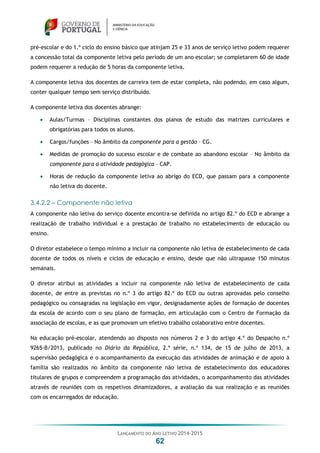 LANÇAMENTO DO ANO LETIVO 2014-2015
62
pré-escolar e do 1.º ciclo do ensino básico que atinjam 25 e 33 anos de serviço letivo podem requerer
a concessão total da componente letiva pelo período de um ano escolar; se completarem 60 de idade
podem requerer a redução de 5 horas da componente letiva.
A componente letiva dos docentes de carreira tem de estar completa, não podendo, em caso algum,
conter qualquer tempo sem serviço distribuído.
A componente letiva dos docentes abrange:
 Aulas/Turmas – Disciplinas constantes dos planos de estudo das matrizes curriculares e
obrigatórias para todos os alunos.
 Cargos/funções – No âmbito da componente para a gestão – CG.
 Medidas de promoção do sucesso escolar e de combate ao abandono escolar – No âmbito da
componente para a atividade pedagógica – CAP.
 Horas de redução da componente letiva ao abrigo do ECD, que passam para a componente
não letiva do docente.
3.4.2.2 – Componente não letiva
A componente não letiva do serviço docente encontra-se definida no artigo 82.º do ECD e abrange a
realização de trabalho individual e a prestação de trabalho no estabelecimento de educação ou
ensino.
O diretor estabelece o tempo mínimo a incluir na componente não letiva de estabelecimento de cada
docente de todos os níveis e ciclos de educação e ensino, desde que não ultrapasse 150 minutos
semanais.
O diretor atribui as atividades a incluir na componente não letiva de estabelecimento de cada
docente, de entre as previstas no n.º 3 do artigo 82.º do ECD ou outras aprovadas pelo conselho
pedagógico ou consagradas na legislação em vigor, designadamente ações de formação de docentes
da escola de acordo com o seu plano de formação, em articulação com o Centro de Formação da
associação de escolas, e as que promovam um efetivo trabalho colaborativo entre docentes.
Na educação pré-escolar, atendendo ao disposto nos números 2 e 3 do artigo 4.º do Despacho n.º
9265-B/2013, publicado no Diário da República, 2.ª série, n.º 134, de 15 de julho de 2013, a
supervisão pedagógica e o acompanhamento da execução das atividades de animação e de apoio à
família são realizados no âmbito da componente não letiva de estabelecimento dos educadores
titulares de grupos e compreendem a programação das atividades, o acompanhamento das atividades
através de reuniões com os respetivos dinamizadores, a avaliação da sua realização e as reuniões
com os encarregados de educação.
 