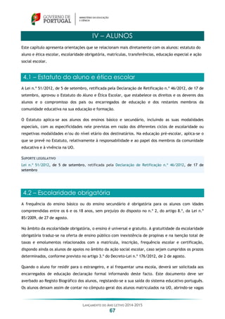 LANÇAMENTO DO ANO LETIVO 2014-2015
67
IV – ALUNOS
Este capítulo apresenta orientações que se relacionam mais diretamente com os alunos: estatuto do
aluno e ética escolar, escolaridade obrigatória, matrículas, transferências, educação especial e ação
social escolar.
4.1 – Estatuto do aluno e ética escolar
A Lei n.º 51/2012, de 5 de setembro, retificada pela Declaração de Retificação n.º 46/2012, de 17 de
setembro, aprovou o Estatuto do Aluno e Ética Escolar, que estabelece os direitos e os deveres dos
alunos e o compromisso dos pais ou encarregados de educação e dos restantes membros da
comunidade educativa na sua educação e formação.
O Estatuto aplica-se aos alunos dos ensinos básico e secundário, incluindo as suas modalidades
especiais, com as especificidades nele previstas em razão dos diferentes ciclos de escolaridade ou
respetivas modalidades e/ou do nível etário dos destinatários. Na educação pré-escolar, aplica-se o
que se prevê no Estatuto, relativamente à responsabilidade e ao papel dos membros da comunidade
educativa e à vivência na UO.
SUPORTE LEGISLATIVO
Lei n.º 51/2012, de 5 de setembro, retificada pela Declaração de Retificação n.º 46/2012, de 17 de
setembro
4.2 – Escolaridade obrigatória
A frequência do ensino básico ou do ensino secundário é obrigatória para os alunos com idades
compreendidas entre os 6 e os 18 anos, sem prejuízo do disposto no n.º 2, do artigo 8.º, da Lei n.º
85/2009, de 27 de agosto.
No âmbito da escolaridade obrigatória, o ensino é universal e gratuito. A gratuitidade da escolaridade
obrigatória traduz-se na oferta de ensino público com inexistência de propinas e na isenção total de
taxas e emolumentos relacionados com a matrícula, inscrição, frequência escolar e certificação,
dispondo ainda os alunos de apoios no âmbito da ação social escolar, caso sejam cumpridos os prazos
determinados, conforme previsto no artigo 3.º do Decreto-Lei n.º 176/2012, de 2 de agosto.
Quando o aluno for residir para o estrangeiro, e aí frequentar uma escola, deverá ser solicitada aos
encarregados de educação declaração formal informando deste facto. Este documento deve ser
averbado ao Registo Biográfico dos alunos, registando-se a sua saída do sistema educativo português.
Os alunos deixam assim de contar no cômputo geral dos alunos matriculados na UO, abrindo-se vagas
 