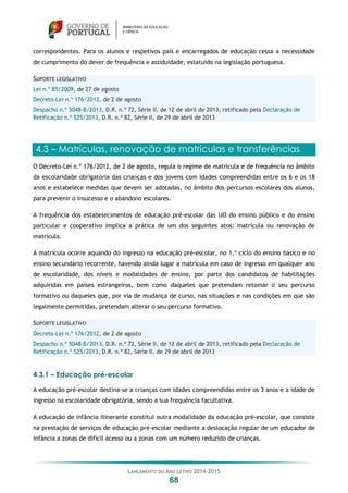 LANÇAMENTO DO ANO LETIVO 2014-2015
68
correspondentes. Para os alunos e respetivos pais e encarregados de educação cessa a necessidade
de cumprimento do dever de frequência e assiduidade, estatuído na legislação portuguesa.
SUPORTE LEGISLATIVO
Lei n.º 85/2009, de 27 de agosto
Decreto-Lei n.º 176/2012, de 2 de agosto
Despacho n.º 5048-B/2013, D.R. n.º 72, Série II, de 12 de abril de 2013, retificado pela Declaração de
Retificação n.º 525/2013, D.R. n.º 82, Série II, de 29 de abril de 2013
4.3 – Matrículas, renovação de matrículas e transferências
O Decreto-Lei n.º 176/2012, de 2 de agosto, regula o regime de matrícula e de frequência no âmbito
da escolaridade obrigatória das crianças e dos jovens com idades compreendidas entre os 6 e os 18
anos e estabelece medidas que devem ser adotadas, no âmbito dos percursos escolares dos alunos,
para prevenir o insucesso e o abandono escolares.
A frequência dos estabelecimentos de educação pré-escolar das UO do ensino público e do ensino
particular e cooperativo implica a prática de um dos seguintes atos: matrícula ou renovação de
matrícula.
A matrícula ocorre aquando do ingresso na educação pré-escolar, no 1.º ciclo do ensino básico e no
ensino secundário recorrente, havendo ainda lugar a matrícula em caso de ingresso em qualquer ano
de escolaridade, dos níveis e modalidades de ensino, por parte dos candidatos de habilitações
adquiridas em países estrangeiros, bem como daqueles que pretendam retomar o seu percurso
formativo ou daqueles que, por via de mudança de curso, nas situações e nas condições em que são
legalmente permitidas, pretendam alterar o seu percurso formativo.
SUPORTE LEGISLATIVO
Decreto-Lei n.º 176/2012, de 2 de agosto
Despacho n.º 5048-B/2013, D.R. n.º 72, Série II, de 12 de abril de 2013, retificado pela Declaração de
Retificação n.º 525/2013, D.R. n.º 82, Série II, de 29 de abril de 2013
4.3.1 – Educação pré-escolar
A educação pré-escolar destina-se a crianças com idades compreendidas entre os 3 anos e a idade de
ingresso na escolaridade obrigatória, sendo a sua frequência facultativa.
A educação de infância itinerante constitui outra modalidade da educação pré-escolar, que consiste
na prestação de serviços de educação pré-escolar mediante a deslocação regular de um educador de
infância a zonas de difícil acesso ou a zonas com um número reduzido de crianças.
 