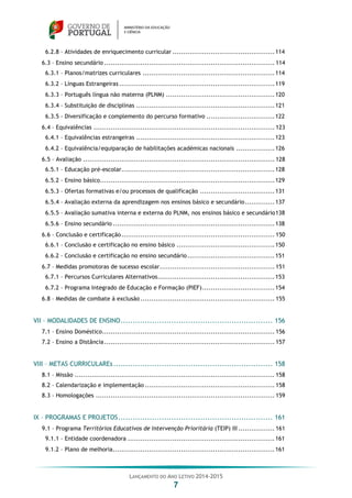 LANÇAMENTO DO ANO LETIVO 2014-2015
7
6.2.8 – Atividades de enriquecimento curricular ................................................114
6.3 – Ensino secundário ................................................................................ 114
6.3.1 – Planos/matrizes curriculares ..............................................................114
6.3.2 – Línguas Estrangeiras .........................................................................119
6.3.3 – Português língua não materna (PLNM) ...................................................120
6.3.4 – Substituição de disciplinas .................................................................121
6.3.5 - Diversificação e complemento do percurso formativo ................................122
6.4 – Equivalências ..................................................................................... 123
6.4.1 – Equivalências estrangeiras .................................................................123
6.4.2 – Equivalência/equiparação de habilitações académicas nacionais ..................126
6.5 – Avaliação .......................................................................................... 128
6.5.1 – Educação pré-escolar........................................................................128
6.5.2 – Ensino básico..................................................................................129
6.5.3 – Ofertas formativas e/ou processos de qualificação ...................................131
6.5.4 – Avaliação externa da aprendizagem nos ensinos básico e secundário..............137
6.5.5 – Avaliação sumativa interna e externa do PLNM, nos ensinos básico e secundário138
6.5.6 – Ensino secundário ............................................................................138
6.6 – Conclusão e certificação........................................................................ 150
6.6.1 – Conclusão e certificação no ensino básico ..............................................150
6.6.2 – Conclusão e certificação no ensino secundário.........................................151
6.7 – Medidas promotoras de sucesso escolar...................................................... 151
6.7.1 – Percursos Curriculares Alternativos.......................................................153
6.7.2 – Programa Integrado de Educação e Formação (PIEF)..................................154
6.8 – Medidas de combate à exclusão ............................................................... 155
VII – MODALIDADES DE ENSINO............................................................... 156
7.1 – Ensino Doméstico................................................................................. 156
7.2 – Ensino a Distância................................................................................ 157
VIII – METAS CURRICULAREs.................................................................. 158
8.1 – Missão .............................................................................................. 158
8.2 – Calendarização e implementação ............................................................. 158
8.3 – Homologações .................................................................................... 159
IX – PROGRAMAS E PROJETOS................................................................ 161
9.1 – Programa Territórios Educativos de Intervenção Prioritária (TEIP) III ................. 161
9.1.1 – Entidade coordenadora .....................................................................161
9.1.2 – Plano de melhoria............................................................................161
 