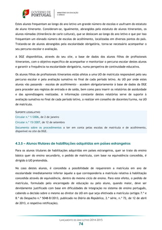 LANÇAMENTO DO ANO LETIVO 2014-2015
74
Estes alunos frequentam ao longo do ano letivo um grande número de escolas e usufruem do estatuto
de aluno itinerante. Consideram-se, igualmente, abrangidos pelo estatuto de alunos itinerantes, os
alunos nómadas (itinerância de cariz cultural), que se deslocam ao longo do ano letivo e que por isso
frequentam um elevado número de escolas de acolhimento, localizadas em diversos pontos do país.
Tratando-se de alunos abrangidos pela escolaridade obrigatória, torna-se necessário acompanhar o
seu percurso escolar e avaliação.
A DGE disponibiliza, através do seu site, a base de dados dos alunos filhos de profissionais
itinerantes, com o objetivo específico de acompanhar e monitorizar o percurso escolar destes alunos
e garantir a frequência na escolaridade obrigatória, numa perspetiva de continuidade educativa.
Os alunos filhos de profissionais itinerantes estão afetos a uma UO de matrícula responsável pelo seu
percurso escolar e pela avaliação sumativa no final de cada período letivo. As UO por onde estes
alunos vão passando – escolas de acolhimento – acedem obrigatoriamente à base de dados da DGE
para proceder aos registos de entrada e de saída, bem como para inserir os relatórios de assiduidade
e das aprendizagens realizadas. A informação constante destes relatórios serve de suporte à
avaliação sumativa no final de cada período letivo, a realizar em conselho de docentes/turma, na UO
de matrícula.
SUPORTE LEGISLATIVO
Circular n.º 1/2006, de 2 de janeiro
Circular n.º 15/2007, de 12 de setembro
Documento sobre os procedimentos a ter em conta pelas escolas de matrícula e de acolhimento,
disponível no site da DGE.
4.3.5 – Alunos titulares de habilitações adquiridas em países estrangeiros
Para os alunos titulares de habilitações adquiridas em países estrangeiros, quer se trate do ensino
básico quer do ensino secundário, o pedido de matrícula, com base na equivalência concedida, é
dirigido à UO pretendida.
No caso destes alunos, é concedida a possibilidade de requererem a matrícula em ano de
escolaridade imediatamente inferior àquele a que corresponderia a matrícula relativa à habilitação
concedida através de equivalência, dentro do mesmo ciclo de ensino. Para este efeito, o pedido de
matrícula, formulado pelo encarregado de educação ou pelo aluno, quando maior, deve ser
devidamente justificado com base em dificuldades de integração no sistema de ensino português,
cabendo a decisão sobre o mesmo ao diretor da UO em que seja efetivada a matrícula (artigos 7.º e
8.º do Despacho n.º 5048-B/2013, publicado no Diário da República, 2.ª série, n.º 72, de 12 de abril
de 2013, e respetiva retificação).
 