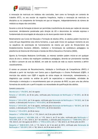 LANÇAMENTO DO ANO LETIVO 2014-2015
77
A renovação de matrícula em módulos não concluídos, bem como na formação em contexto de
trabalho (FCT), no ano escolar da respetiva frequência, implica a renovação da matrícula na
disciplina ou na componente de formação em que se integram, independentemente do número de
módulos ou etapas não concluídos.
Durante o ciclo de formação só devem ser permitidas transferências de alunos por razões de natureza
excecional, devidamente ponderadas pela direção da UO e decorrentes da vontade expressa e
fundamentada do encarregado de educação ou do aluno quando maior de idade.
Relativamente aos Cursos de Educação e Formação de Adultos (EFA), os adultos podem inscrever-se
numa UO que disponibilize esta oferta formativa, a qual pode iniciar em qualquer momento do ano
na sequência da autorização de funcionamento da mesma por parte da Direção-Geral dos
Estabelecimentos Escolares (DGEstE), mediante a formalização da candidatura pedagógica na
plataforma do Sistema de Informação e Gestão da Oferta Educativa e Formativa (SIGO).
Quanto às Formações Modulares Certificadas, as mesmas também podem iniciar-se em qualquer
altura do ano e, embora não impliquem candidatura pedagógica, deverão ser previamente inseridas
no SIGO e carecem do aval da DGEstE, em sede de reunião de rede ou noutro momento a definir
casuisticamente.
O acesso ao processo de Reconhecimento, Validação e Certificação de Competências (RVCC) é
efetuado a partir da inscrição num Centro para a Qualificação e o Ensino Profissional (CQEP). A
inscrição dos adultos num CQEP é seguida de várias etapas de intervenção, nomeadamente, o
diagnóstico que consiste na análise do perfil de expectativas e necessidades, atividades de
informação e orientação e o encaminhamento para um processo de RVCC ou para uma das ofertas
formativas de acordo com o perfil traçado e as necessidades de qualificação dos adultos.
SUPORTE LEGISLATIVO
Decreto-Lei n.º 176/2012, de 2 de agosto
Portaria n.º 225/2012, de 30 de julho, retificada pela Declaração de Retificação n.º 55/2012, de 28 de
setembro
Portaria n.º 243-A/2012, de 13 de agosto, retificada pela Declaração de Retificação n.º 59/2012, de 12 de
outubro, e alterada pela Portaria n.º 419-A/2012, de 20 de dezembro
Portaria n.º 243-B/2012, de 13 de agosto, retificada pela Declaração de Retificação n.º 58/2012, de 12 de
outubro, e alterada pela Portaria n.º 419-B/2012, de 20 de dezembro
Portaria n.º 135-A/2013, de 28 de março
Despacho n.º 14758/2004, D.R. n.º 172, Série II, de 23 de julho de 2004
Despacho conjunto n.º 453/2004, D.R. n.º 175, Série II, de 27 de julho, retificado pela Retificação n.º
1673/2004, D.R. n.º 211, Série II, de 7 de setembro, e alterado pelos Despachos n.º 12568/2010, D.R. n.º
150, Série II, de 4 de agosto de 2010 e n.º 9752-A/2012, D.R. n.º 138, Série II, de 18 de julho de 2012
Despacho n.º 5048-B/2013, D.R. n.º 72, Série II, de 12 de abril de 2013, retificado pela Declaração de
Retificação n.º 525/2013, D.R. n.º 82, Série II, de 29 de abril de 2013
 