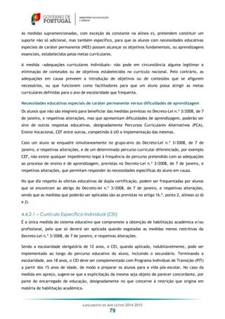 LANÇAMENTO DO ANO LETIVO 2014-2015
79
As medidas supramencionadas, com exceção da constante na alínea e), pretendem constituir um
suporte não só adicional, mas também específico, para que os alunos com necessidades educativas
especiais de caráter permanente (NEE) possam alcançar os objetivos fundamentais, ou aprendizagens
essenciais, estabelecidos pelas metas curriculares.
A medida «adequações curriculares individuais» não pode em circunstância alguma legitimar a
eliminação de conteúdos ou de objetivos estabelecidos no currículo nacional. Pelo contrário, as
adequações em causa preveem a introdução de objetivos ou de conteúdos que se afigurem
necessários, ou que funcionem como facilitadores para que um aluno possa atingir as metas
curriculares definidas para o ano de escolaridade que frequenta.
Necessidades educativas especiais de caráter permanente versus dificuldades de aprendizagem
Os alunos que não são elegíveis para beneficiar das medidas previstas no Decreto-Lei n.º 3/2008, de 7
de janeiro, e respetivas alterações, mas que apresentam dificuldades de aprendizagem, poderão ser
alvo de outras respostas educativas, designadamente Percursos Curriculares Alternativos (PCA),
Ensino Vocacional, CEF entre outras, competindo à UO a implementação das mesmas.
Caso um aluno se enquadre simultaneamente no grupo-alvo do Decreto-Lei n.º 3/2008, de 7 de
janeiro, e respetivas alterações, e de um determinado percurso curricular diferenciado, por exemplo
CEF, não existe qualquer impedimento legal à frequência do percurso pretendido com as adequações
ao processo de ensino e de aprendizagem, previstas no Decreto-Lei n.º 3/2008, de 7 de janeiro, e
respetivas alterações, que permitam responder às necessidades específicas do aluno em causa.
No que diz respeito às ofertas educativas de dupla certificação, podem ser frequentadas por alunos
que se encontram ao abrigo do Decreto-lei n.º 3/2008, de 7 de janeiro, e respetivas alterações,
sendo que as medidas que poderão ser aplicadas são as previstas no artigo 16.º, ponto 2, alíneas a) d)
e f).
4.4.2.1 – Currículo Específico Individual (CEI)
É a única medida do sistema educativo que compromete a obtenção de habilitação académica e/ou
profissional, pelo que só deverá ser aplicada quando esgotadas as medidas menos restritivas do
Decreto-Lei n.º 3/2008, de 7 de janeiro, e respetivas alterações.
Sendo a escolaridade obrigatória de 12 anos, o CEI, quando aplicado, indubitavelmente, pode ser
implementado ao longo do percurso educativo do aluno, incluindo o secundário. Terminando a
escolaridade, aos 18 anos, o CEI deve ser complementado com Programa Individual de Transição (PIT)
a partir dos 15 anos de idade, de modo a preparar os alunos para a vida pós-escolar. No caso da
medida em apreço, sugere-se que a explicitação da mesma seja objeto de parecer concordante, por
parte do encarregado de educação, designadamente no que concerne à restrição que origina em
matéria de habilitação académica.
 