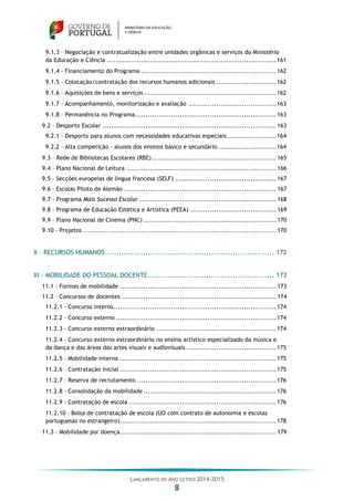 LANÇAMENTO DO ANO LETIVO 2014-2015
8
9.1.3 – Negociação e contratualização entre unidades orgânicas e serviços do Ministério
da Educação e Ciência ...............................................................................161
9.1.4 – Financiamento do Programa ...............................................................162
9.1.5 – Colocação/contratação dos recursos humanos adicionais ............................162
9.1.6 – Aquisições de bens e serviços..............................................................162
9.1.7 – Acompanhamento, monitorização e avaliação .........................................163
9.1.8 – Permanência no Programa..................................................................163
9.2 – Desporto Escolar ................................................................................. 163
9.2.1 – Desporto para alunos com necessidades educativas especiais.......................164
9.2.2 – Alta competição – alunos dos ensinos básico e secundário ...........................164
9.3 – Rede de Bibliotecas Escolares (RBE).......................................................... 165
9.4 – Plano Nacional de Leitura ...................................................................... 166
9.5 – Secções europeias de língua francesa (SELF) ............................................... 167
9.6 – Escolas Piloto de Alemão ....................................................................... 167
9.7 – Programa Mais Sucesso Escolar ................................................................ 168
9.8 – Programa de Educação Estética e Artística (PEEA) ........................................ 169
9.9 – Plano Nacional de Cinema (PNC) .............................................................. 170
9.10 – Projetos .......................................................................................... 170
X – RECURSOS HUMANOS ..................................................................... 172
XI – MOBILIDADE DO PESSOAL DOCENTE.................................................... 173
11.1 – Formas de mobilidade ......................................................................... 173
11.2 – Concursos de docentes ........................................................................ 174
11.2.1 – Concurso interno............................................................................174
11.2.2 – Concurso externo ...........................................................................174
11.2.3 – Concurso externo extraordinário ........................................................174
11.2.4 – Concurso externo extraordinário no ensino artístico especializado da música e
da dança e das áreas das artes visuais e audiovisuais ..........................................175
11.2.5 – Mobilidade interna .........................................................................175
11.2.6 – Contratação inicial .........................................................................175
11.2.7 – Reserva de recrutamento .................................................................176
11.2.8 – Consolidação da mobilidade ..............................................................176
11.2.9 – Contratação de escola .....................................................................176
11.2.10 – Bolsa de contratação de escola (UO com contrato de autonomia e escolas
portuguesas no estrangeiro).........................................................................178
11.3 – Mobilidade por doença......................................................................... 179
 