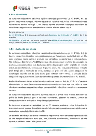 LANÇAMENTO DO ANO LETIVO 2014-2015
82
4.4.4 – Assiduidade
Os alunos com necessidades educativas especiais abrangidos pelo Decreto-Lei n.º 3/2008, de 7 de
janeiro, e respetivas alterações, incluindo aqueles que seguem a escolaridade com um CEI elaborado
nos termos de definido no artigo 21.º do referido diploma, encontram-se obrigados aos deveres de
assiduidade e de pontualidade estabelecidos no Estatuto do Aluno e Ética Escolar.
SUPORTE LEGISLATIVO
Lei n.º 51/2012, de 5 de setembro, retificado pela Declaração de Retificação n.º 46/2012, de 17 de
setembro
Decreto-Lei n.º 3/2008, de 7 de janeiro, retificado pela Declaração de Retificação n.º 10/2008, de 7 de
março, e alterado pela Lei n.º 21/2008, de 12 de maio
4.4.5 – Avaliação dos alunos
Os alunos com necessidades educativas especiais abrangidos pelo Decreto-Lei n.º 3/2008, de 7 de
janeiro, e respetivas alterações, com exceção daqueles que frequentam a escolaridade com um CEI,
estão sujeitos ao mesmo regime de avaliação e de transição de ano escolar que os restantes alunos.
Não obstante, o Decreto-Lei n.º 3/2008 prevê que estes alunos possam beneficiar de adequações na
avaliação, designadamente ao nível da alteração do tipo de prova (em braille, ampliada, em formato
digital, de resposta fechada, com destaque de palavras-chave, etc.) ou outras condições de avaliação
(mais tempo para a realização da prova, realização da prova em sala à parte, adequações na
classificação, resposta oral do aluno escrita pelo professor, entre outras). A aplicação dessas
adequações exige que as mesmas sejam devidamente explicitadas e fundamentadas no PEI do aluno.
As classificações quantitativas atribuídas pelo conselho de turma no final dos 1.º, 2.º e 3.º períodos
são registadas em pauta, bem como nos restantes documentos previstos para esse efeito, os quais
não devem mencionar, caso existam, alunos com necessidades educativas especiais e a natureza das
mesmas.
Os alunos com necessidades educativas especiais prestam as provas finais de ciclo, bem como as
provas de exame previstas para os restantes examinandos, podendo, no entanto, usufruir de
condições especiais de avaliação ao abrigo da legislação em vigor.
Os alunos que frequentam a escolaridade com um CEI não estão sujeitos ao regime de transição de
ano escolar nem ao processo de avaliação característico do regime educativo comum, obedecendo a
sua avaliação ao estabelecido no respetivo PEI.
Os resultados da avaliação dos alunos com CEI que frequentam o ensino básico são expressos através
de uma menção qualitativa de Muito bom, Bom, Suficiente ou Insuficiente, acompanhada de uma
apreciação descritiva sobre a evolução do aluno.
 