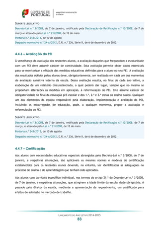 LANÇAMENTO DO ANO LETIVO 2014-2015
83
SUPORTE LEGISLATIVO
Decreto-Lei n.º 3/2008, de 7 de janeiro, retificado pela Declaração de Retificação n.º 10/2008, de 7 de
março e alterado pela Lei n.º 21/2008, de 12 de maio
Portaria n.º 243/2012, de 10 de agosto
Despacho normativo n.º 24-A/2012, D.R. n.º 236, Série II, de 6 de dezembro de 2012
4.4.6 – Avaliação do PEI
À semelhança da avaliação dos restantes alunos, a avaliação daqueles que frequentam a escolaridade
com um PEI deve assumir caráter de continuidade. Esta avaliação permite obter dados essenciais
para se monitorizar a eficácia das medidas educativas definidas para o aluno no seu PEI. A avaliação
dos resultados obtidos pelos alunos deve, obrigatoriamente, ser realizada em cada um dos momentos
de avaliação sumativa interna da escola. Dessa avaliação resulta, no final de cada ano letivo, a
elaboração de um relatório circunstanciado, o qual poderá dar lugar, sempre que no mesmo se
proponham alterações às medidas em aplicação, à reformulação do PEI. Este assume caráter de
obrigatoriedade no final da educação pré-escolar e dos 1.º, 2.º e 3.º ciclos do ensino básico. Qualquer
um dos elementos da equipa responsável pela elaboração, implementação e avaliação do PEI,
incluindo os encarregados de educação, pode, a qualquer momento, propor a avaliação e
reformulação do PEI.
SUPORTE LEGISLATIVO
Decreto-Lei n.º 3/2008, de 7 de janeiro, retificado pela Declaração de Retificação n.º 10/2008, de 7 de
março, e alterado pela Lei n.º 21/2008, de 12 de maio
Portaria n.º 243/2012, de 10 de agosto
Despacho normativo n.º 24-A/2012, D.R. n.º 236, Série II, de 6 de dezembro de 2012
4.4.7 – Certificação
Aos alunos com necessidades educativas especiais abrangidos pelo Decreto-Lei n.º 3/2008, de 7 de
janeiro, e respetivas alterações, são aplicáveis as mesmas normas e modelos de certificação
estabelecidos para os restantes alunos devendo, no entanto, ser identificadas as adequações no
processo de ensino e de aprendizagem que tenham sido aplicadas.
Aos alunos com currículo específico individual, nos termos do artigo 21.º do Decreto-Lei n.º 3/2008,
de 7 de janeiro, e respetivas alterações, que atingirem a idade limite da escolaridade obrigatória, é
passado pelo diretor da escola, mediante a apresentação de requerimento, um certificado para
efeitos de admissão no mercado de trabalho.
 