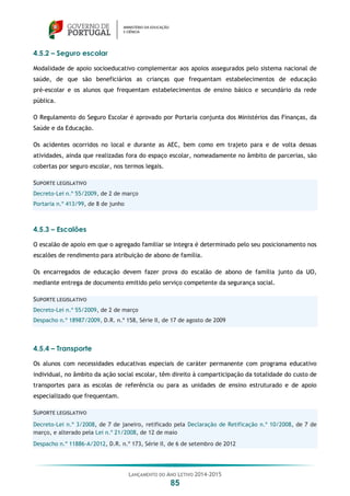 LANÇAMENTO DO ANO LETIVO 2014-2015
85
4.5.2 – Seguro escolar
Modalidade de apoio socioeducativo complementar aos apoios assegurados pelo sistema nacional de
saúde, de que são beneficiários as crianças que frequentam estabelecimentos de educação
pré-escolar e os alunos que frequentam estabelecimentos de ensino básico e secundário da rede
pública.
O Regulamento do Seguro Escolar é aprovado por Portaria conjunta dos Ministérios das Finanças, da
Saúde e da Educação.
Os acidentes ocorridos no local e durante as AEC, bem como em trajeto para e de volta dessas
atividades, ainda que realizadas fora do espaço escolar, nomeadamente no âmbito de parcerias, são
cobertas por seguro escolar, nos termos legais.
SUPORTE LEGISLATIVO
Decreto-Lei n.º 55/2009, de 2 de março
Portaria n.º 413/99, de 8 de junho
4.5.3 – Escalões
O escalão de apoio em que o agregado familiar se integra é determinado pelo seu posicionamento nos
escalões de rendimento para atribuição de abono de família.
Os encarregados de educação devem fazer prova do escalão de abono de família junto da UO,
mediante entrega de documento emitido pelo serviço competente da segurança social.
SUPORTE LEGISLATIVO
Decreto-Lei n.º 55/2009, de 2 de março
Despacho n.º 18987/2009, D.R. n.º 158, Série II, de 17 de agosto de 2009
4.5.4 – Transporte
Os alunos com necessidades educativas especiais de caráter permanente com programa educativo
individual, no âmbito da ação social escolar, têm direito à comparticipação da totalidade do custo de
transportes para as escolas de referência ou para as unidades de ensino estruturado e de apoio
especializado que frequentam.
SUPORTE LEGISLATIVO
Decreto-Lei n.º 3/2008, de 7 de janeiro, retificado pela Declaração de Retificação n.º 10/2008, de 7 de
março, e alterado pela Lei n.º 21/2008, de 12 de maio
Despacho n.º 11886-A/2012, D.R. n.º 173, Série II, de 6 de setembro de 2012
 