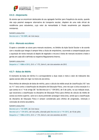 LANÇAMENTO DO ANO LETIVO 2014-2015
86
4.5.5 – Alojamento
Os alunos que se encontram deslocados do seu agregado familiar para frequência da escola, quando
não seja possível assegurar alternativa de transporte escolar, dispõem de uma rede oficial de
residências para estudantes, cujo valor da mensalidade é fixado anualmente por despacho
ministerial.
SUPORTE LEGISLATIVO
Decreto-Lei n.º 55/2009, de 2 de março
4.5.6 – Manuais escolares
O apoio a conceder ao aluno para manuais escolares, no âmbito da Ação Social Escolar e de acordo
com o escalão que integra é sempre feito a título de empréstimo, ocorrendo a comparticipação para
a aquisição de novos manuais só depois de esgotado o recurso à bolsa de manuais escolares criada e
gerida em cada UO e definida no respetivo Regulamento Interno.
SUPORTE LEGISLATIVO
Despacho n.º 11886-A/2012, D.R. n.º 173, Série II, de 6 de setembro de 2012
4.5.7 – Bolsa de Mérito
O montante da bolsa de mérito é o correspondente a duas vezes e meia o valor do indexante dos
apoios sociais (IAS) em vigor no início do ano letivo.
Para efeitos de obtenção de bolsa de mérito, para o cálculo da média anual de classificação (10.º ano
ou 11.º ano) conta a classificação da disciplina de Educação Física, uma vez que a única exceção é a
que consta no n.º 4 do artigo 28.º do Decreto-Lei n.º 139/2012, de 5 de julho, na sua redação atual,
que exceciona a classificação na disciplina de Educação Física para efeitos do cálculo da média de
acesso ao ensino superior, salvo se o aluno pretender prosseguir nesta área, sendo que a classificação
da disciplina de Educação Física é sempre considerada para efeitos de progressão, retenção e
conclusão do ensino secundário.
SUPORTE LEGISLATIVO
Decreto-Lei n.º 55/2009, de 2 de março
Decreto-Lei n.º 139/2012, de 5 de julho, alterado pelo Decreto-Lei n.º 91/2013, de 10 de julho
Despacho n.º 11886-A/2012, D.R. n.º 173, Série II, de 6 de setembro de 2012
 