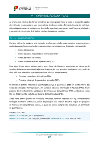 LANÇAMENTO DO ANO LETIVO 2014-2015
87
V – OFERTAS FORMATIVAS
As orientações relativas às ofertas formativas que visam proporcionar a todos os estudantes opções
diversificadas e adequadas às suas expectativas, tendo em conta a formação integral do indivíduo,
orientadas quer para o prosseguimento de estudos superiores, quer para a qualificação profissional e
a sua inserção no mercado de trabalho, constam do presente capítulo.
5.1 – Ensino básico
O ensino básico visa assegurar uma formação geral comum a todos os portugueses, proporcionando a
aquisição dos conhecimentos basilares que permitam o prosseguimento de estudos e compreende:
 Ensino básico geral;
 Ensino básico na modalidade de ensino recorrente;
 Cursos de ensino vocacional;
 Cursos do ensino artístico especializado (EAE).
Para além destas ofertas existem outras específicas, devidamente autorizadas por despacho do
membro do Governo responsável pela área da educação, que permitem igualmente a conclusão do
nível básico de educação e o prosseguimento de estudos, nomeadamente:
 Percursos curriculares alternativos (PCA);
 Programa integrado de educação e formação (PIEF).
No âmbito do Sistema Nacional de Qualificações (SNQ), a qualificação pode ser obtida através dos
Cursos de Educação e Formação (CEF), dos Cursos de Educação e Formação de Adultos (EFA) e de um
processo de Reconhecimento, Validação e Certificação de Competências (RVCC), estando os cursos
EFA e o RVCC inseridos no Catálogo Nacional de Qualificações (CNQ).
Ainda neste âmbito podem ser realizadas formações, também inseridas no CNQ, nomeadamente
formações modulares certificadas, cursos de português para falantes de outras línguas e o programa
de formação em competências básicas, as quais são apenas comprovadas através de um certificado
de qualificações.
SUPORTE LEGISLATIVO
Decreto-Lei n.º 396/2007, de 31 de dezembro
Decreto-Lei n.º 139/2012, de 5 de julho, alterado pelo Decreto-Lei n.º 91/2013, de 10 de julho
 