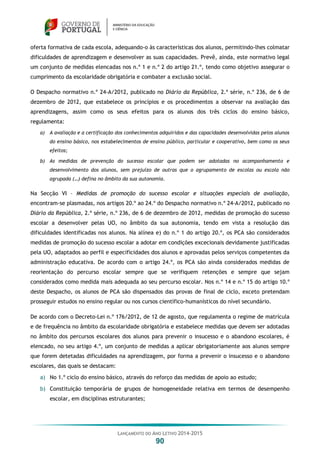LANÇAMENTO DO ANO LETIVO 2014-2015
90
oferta formativa de cada escola, adequando-o às características dos alunos, permitindo-lhes colmatar
dificuldades de aprendizagem e desenvolver as suas capacidades. Prevê, ainda, este normativo legal
um conjunto de medidas elencadas nos n.º 1 e n.º 2 do artigo 21.º, tendo como objetivo assegurar o
cumprimento da escolaridade obrigatória e combater a exclusão social.
O Despacho normativo n.º 24-A/2012, publicado no Diário da República, 2.ª série, n.º 236, de 6 de
dezembro de 2012, que estabelece os princípios e os procedimentos a observar na avaliação das
aprendizagens, assim como os seus efeitos para os alunos dos três ciclos do ensino básico,
regulamenta:
a) A avaliação e a certificação dos conhecimentos adquiridos e das capacidades desenvolvidas pelos alunos
do ensino básico, nos estabelecimentos de ensino público, particular e cooperativo, bem como os seus
efeitos;
b) As medidas de prevenção do sucesso escolar que podem ser adotadas no acompanhamento e
desenvolvimento dos alunos, sem prejuízo de outras que o agrupamento de escolas ou escola não
agrupada (…) defina no âmbito da sua autonomia.
Na Secção VI – Medidas de promoção do sucesso escolar e situações especiais de avaliação,
encontram-se plasmadas, nos artigos 20.º ao 24.º do Despacho normativo n.º 24-A/2012, publicado no
Diário da República, 2.ª série, n.º 236, de 6 de dezembro de 2012, medidas de promoção do sucesso
escolar a desenvolver pelas UO, no âmbito da sua autonomia, tendo em vista a resolução das
dificuldades identificadas nos alunos. Na alínea e) do n.º 1 do artigo 20.º, os PCA são considerados
medidas de promoção do sucesso escolar a adotar em condições excecionais devidamente justificadas
pela UO, adaptados ao perfil e especificidades dos alunos e aprovadas pelos serviços competentes da
administração educativa. De acordo com o artigo 24.º, os PCA são ainda considerados medidas de
reorientação do percurso escolar sempre que se verifiquem retenções e sempre que sejam
considerados como medida mais adequada ao seu percurso escolar. Nos n.º 14 e n.º 15 do artigo 10.º
deste Despacho, os alunos de PCA são dispensados das provas de final de ciclo, exceto pretendam
prosseguir estudos no ensino regular ou nos cursos científico-humanísticos do nível secundário.
De acordo com o Decreto-Lei n.º 176/2012, de 12 de agosto, que regulamenta o regime de matrícula
e de frequência no âmbito da escolaridade obrigatória e estabelece medidas que devem ser adotadas
no âmbito dos percursos escolares dos alunos para prevenir o insucesso e o abandono escolares, é
elencado, no seu artigo 4.º, um conjunto de medidas a aplicar obrigatoriamente aos alunos sempre
que forem detetadas dificuldades na aprendizagem, por forma a prevenir o insucesso e o abandono
escolares, das quais se destacam:
a) No 1.º ciclo do ensino básico, através do reforço das medidas de apoio ao estudo;
b) Constituição temporária de grupos de homogeneidade relativa em termos de desempenho
escolar, em disciplinas estruturantes;
 
