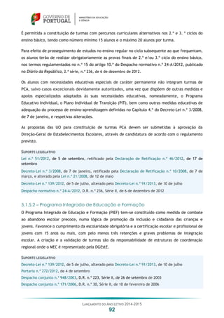 LANÇAMENTO DO ANO LETIVO 2014-2015
92
É permitida a constituição de turmas com percursos curriculares alternativos nos 2.º e 3. º ciclos do
ensino básico, tendo como número mínimo 15 alunos e o máximo 20 alunos por turma.
Para efeito de prosseguimento de estudos no ensino regular no ciclo subsequente ao que frequentam,
os alunos terão de realizar obrigatoriamente as provas finais de 2.º e/ou 3.º ciclo do ensino básico,
nos termos regulamentados no n.º 15 do artigo 10.º do Despacho normativo n.º 24-A/2012, publicado
no Diário da República, 2.ª série, n.º 236, de 6 de dezembro de 2012.
Os alunos com necessidades educativas especiais de caráter permanente não integram turmas de
PCA, salvo casos excecionais devidamente autorizados, uma vez que dispõem de outras medidas e
apoios especializados adaptados às suas necessidades educativas, nomeadamente, o Programa
Educativo Individual, o Plano Individual de Transição (PIT), bem como outras medidas educativas de
adequação do processo de ensino-aprendizagem definidas no Capítulo 4.º do Decreto-Lei n.º 3/2008,
de 7 de janeiro, e respetivas alterações.
As propostas das UO para constituição de turmas PCA devem ser submetidas à aprovação da
Direção-Geral de Estabelecimentos Escolares, através de candidatura de acordo com o regulamento
previsto.
SUPORTE LEGISLATIVO
Lei n.º 51/2012, de 5 de setembro, retificado pela Declaração de Retificação n.º 46/2012, de 17 de
setembro
Decreto-Lei n.º 3/2008, de 7 de janeiro, retificado pela Declaração de Retificação n.º 10/2008, de 7 de
março, e alterado pela Lei n.º 21/2008, de 12 de maio
Decreto-Lei n.º 139/2012, de 5 de julho, alterado pelo Decreto-Lei n.º 91/2013, de 10 de julho
Despacho normativo n.º 24-A/2012, D.R. n.º 236, Série II, de 6 de dezembro de 2012
5.1.5.2 – Programa Integrado de Educação e Formação
O Programa Integrado de Educação e Formação (PIEF) tem-se constituído como medida de combate
ao abandono escolar precoce, numa lógica de promoção da inclusão e cidadania das crianças e
jovens. Favorece o cumprimento da escolaridade obrigatória e a certificação escolar e profissional de
jovens com 15 anos ou mais, com pelo menos três retenções e graves problemas de integração
escolar. A criação e a validação de turmas são da responsabilidade de estruturas de coordenação
regional onde o MEC é representado pela DGEstE.
SUPORTE LEGISLATIVO
Decreto-Lei n.º 139/2012, de 5 de julho, alterado pelo Decreto-Lei n.º 91/2013, de 10 de julho
Portaria n.º 272/2012, de 4 de setembro
Despacho conjunto n.º 948/2003, D.R. n.º 223, Série II, de 26 de setembro de 2003
Despacho conjunto n.º 171/2006, D.R. n.º 30, Série II, de 10 de fevereiro de 2006
 
