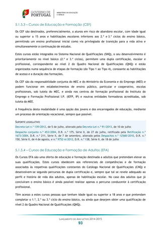 LANÇAMENTO DO ANO LETIVO 2014-2015
93
5.1.5.3 – Cursos de Educação e Formação (CEF)
Os CEF são destinados, preferencialmente, a alunos em risco de abandono escolar, com idade igual
ou superior a 15 anos e habilitações escolares inferiores aos 2.º e 3.º ciclos do ensino básico,
permitindo um ensino profissional inicial como via privilegiada de transição para a vida ativa e
simultaneamente a continuação de estudos.
Estes cursos estão integrados no Sistema Nacional de Qualificações (SNQ), o seu desenvolvimento é
prioritariamente no nível básico (2.º e 3.º ciclos), permitem uma dupla certificação, escolar e
profissional, correspondente ao nível 2 do Quadro Nacional de Qualificações (QNQ) e estão
organizados numa sequência de etapas de formação (do Tipo 1 ao Tipo 4), consoante as habilitações
de acesso e a duração das formações.
Os CEF são da responsabilidade conjunta do MEC e do Ministério da Economia e do Emprego (MEE) e
podem funcionar em estabelecimentos de ensino público, particular e cooperativo, escolas
profissionais, sob tutela do MEC, e ainda nos centros de formação profissional do Instituto do
Emprego e Formação Profissional I.P. (IEFP, IP) e noutras entidades formadoras acreditadas, sob
tutela do MEE.
A frequência desta modalidade é uma opção dos jovens e dos encarregados de educação, mediante
um processo de orientação vocacional, sempre que possível.
SUPORTE LEGISLATIVO
Decreto-Lei n.º 139/2012, de 5 de julho, alterado pelo Decreto-Lei n.º 91/2013, de 10 de julho
Despacho conjunto n.º 453/2004, D.R. n.º 175, Série II, de 27 de julho, retificado pela Retificação n.º
1673/2004, D.R. n.º 211, Série II, de 7 de setembro, alterado pelos Despachos n.º 12568/2010, D.R. n.º
150, Série II, de 4 de agosto, e n.º 9752-A/2012, D.R. n.º 138, Série II, de 18 de julho
5.1.5.4 – Cursos de Educação e Formação de Adultos (EFA)
Os Cursos EFA são uma oferta de educação e formação destinada a adultos que pretendam elevar as
suas qualificações. Estes cursos obedecem aos referenciais de competências e de formação
associados às respetivas qualificações constantes do Catálogo Nacional de Qualificações (CNQ) e
desenvolvem-se segundo percursos de dupla certificação e, sempre que tal se revele adequado ao
perfil e história de vida dos adultos, apenas de habilitação escolar. No caso dos adultos que já
concluíram o ensino básico é ainda possível realizar apenas o percurso conducente à certificação
profissional.
Têm acesso a estes cursos pessoas que tenham idade igual ou superior a 18 anos e que pretendam
completar o 1.º, 2.º ou 3.º ciclo do ensino básico, ou ainda que desejem obter uma qualificação de
nível 2 do Quadro Nacional de Qualificações (QNQ).
 