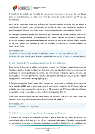 LANÇAMENTO DO ANO LETIVO 2014-2015
95
A frequência de unidades de formação de curta duração inseridas em percursos de nível básico
dirige-se, prioritariamente, a adultos com níveis de habilitação escolar inferiores ao 3.º ciclo do
ensino básico.
As formações modulares, integradas no âmbito da formação contínua de ativos, dão aos adultos a
possibilidade de adquirir mais competências no sentido de obter mais habilitações escolares e
qualificações profissionais, com vista a uma (re)inserção ou progressão no mercado de trabalho.
As formações modulares podem ser promovidas por entidades de natureza pública, privada ou
cooperativa, designadamente, estabelecimentos de ensino, centros de formação profissional,
autarquias, empresas ou associações empresariais, sindicatos e associações de âmbito local, regional
ou nacional, desde que integrem a rede de entidades formadoras do Sistema Nacional de
Qualificações (SNQ).
SUPORTE LEGISLATIVO
Decreto-Lei n.º 139/2012, de 5 de julho, alterado pelo Decreto-Lei n.º 91/2013, de 10 de julho
Portaria nº 230/2008, de 7 de março, alterada e republicada pela Portaria n.º 283/2011, de 24 de outubro
5.1.5.6 – Cursos de Português para Falantes de Outras Línguas
Estes cursos destinam-se a adultos estrangeiros a residir em Portugal, independentemente da
habilitação que lhes é reconhecida (níveis de ensino básico ou secundário). Pretendem responder às
exigências dos regimes jurídicos para aquisição da nacionalidade portuguesa e para a concessão de
autorização de residência permanente e estatuto de residente de longa duração, no que diz respeito
ao requisito do conhecimento da língua portuguesa.
O Catálogo Nacional de Qualificações (CNQ) integrou um conjunto de 11 unidades de formação de
curta duração (UFCD) para os diferentes níveis de proficiência linguística. As UFCD destinadas ao
utilizador elementar compreendem os níveis A1 e A2, enquanto as UFCD destinadas ao utilizador
independente compreendem dois níveis de proficiência linguística: B1 e B2.
Estes cursos são promovidos pelos estabelecimentos de ensino da rede pública e pelos centros de
formação do Instituto do Emprego e Formação Profissional, I.P. (IEFP, IP).
SUPORTE LEGISLATIVO
Portaria n.º 1262/2009, de 15 de outubro
5.1.5.7 – Programa de Formação em Competências Básicas
O programa de Formação em Competências Básicas visa a aquisição, por parte dos adultos, de
competências básicas de leitura, escrita, cálculo e uso das tecnologias de informação e comunicação
e a sua posterior integração em Cursos de Educação e Formação de Adultos (EFA) de nível básico, de
 