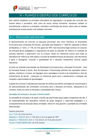LANÇAMENTO DO ANO LETIVO 2014-2015
104
VI – PLANOS E GESTÃO DOS CURRÍCULOS
Este capítulo estabelece os princípios orientadores da organização e da gestão dos currículos dos
ensinos básico e secundário, bem como de outras ofertas formativas. Apresenta também os
procedimentos a observar na avaliação, conclusão e certificação dos alunos, assim como as medidas
promotoras de sucesso escolar e de combate à exclusão.
6.1 – Educação pré-escolar
O desenvolvimento do currículo na educação pré-escolar tem como referência as Orientações
Curriculares para a Educação Pré-Escolar, aprovadas pelo Despacho n.º 5220/97, publicado no Diário
da República, 2.ª série, n.º 178, de 4 de agosto de 1997. Este documento legal constitui um conjunto
de princípios gerais pedagógicos e organizativos de apoio ao educador de infância na condução do
processo educativo a desenvolver com as crianças. Sendo um referencial comum para todos os
educadores de infância da rede pública e privada de estabelecimentos de educação, este documento
é geral e abrangente, incluindo a possibilidade de o educador fundamentar diversas opções
educativas.
As áreas de conteúdo preconizadas nas Orientações Curriculares para a Educação Pré-Escolar - Área
de Formação Pessoal e Social, Área de Expressão e Comunicação (domínio das expressões motora,
plástica, dramática e musical, da linguagem oral e abordagem à escrita e da matemática) e Área de
Conhecimento do Mundo – constituem as referências gerais para o planeamento e avaliação das
situações e oportunidades de aprendizagem.
A gestão do currículo é realizada pelo educador de infância que define estratégias de concretização e
de operacionalização das orientações curriculares para a educação pré-escolar, adequando-as ao
contexto, tendo em conta os interesses e necessidades das crianças.
Atividades de animação e de apoio à família (AAAF)
As atividades de animação e de apoio à família são planificadas pelos órgãos competentes das UO. É
da responsabilidade dos educadores titulares de grupo assegurar a supervisão pedagógica e o
acompanhamento da execução destas atividades, tendo em vista garantir a qualidade das atividades
desenvolvidas.
SUPORTE LEGISLATIVO
Lei n.º 5/97, de 10 de fevereiro
Despacho n.º 5220/97, D.R. n.º 178, Série II, de 4 de agosto de 1997
Despacho n.º 9265-B/2013, D.R. n.º 134, Série II, de 15 de julho de 2013
Circular 17/DSDC/DEPEB/2007, de 10 de outubro
 
