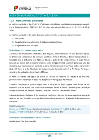 LANÇAMENTO DO ANO LETIVO 2014-2015
105
6.2 – Ensino básico: 1.º, 2.º e 3.º ciclos
6.2.1 – Planos/matrizes curriculares
As matrizes curriculares dos 1.º, 2.º e 3.º ciclos do ensino básico geral são as constantes dos anexos I,
II e III do Decreto-Lei n.º 139/2012, de 5 de julho, alterado pelo Decreto-Lei n.º 91/2013, de 10 de
julho.
As matrizes curriculares dos ciclos do ensino básico referidos no número anterior integram:
a) Disciplinas;
b) Carga horária semanal mínima de cada uma das disciplinas;
c) Carga horária total a cumprir.
Ensino básico – 1.º ciclo do ensino básico
A alteração ao Decreto-Lei n.º 139/2012, de 5 de julho, relativamente ao 1.º ciclo do ensino básico,
no âmbito das componentes do currículo, substitui a Área de Projeto, o Estudo Acompanhado e a
Educação para a Cidadania pelo Apoio ao Estudo e pela Oferta Complementar. A carga horária
semanal, de acordo com o presente diploma, inclui tempos mínimos a cumprir para cada uma das
disciplinas que fazem parte do currículo. A carga horária semanal do currículo poderá variar entre
22,5 e 25 horas e a das Atividades de Enriquecimento Curricular entre 5 e 7,5 horas. Por isso, o
somatório das ambas tem de ser igual a 30 horas.
O Apoio ao Estudo visa apoiar os alunos na criação de métodos de estudo e de trabalho,
prioritariamente no reforço do apoio nas disciplinas de Português e Matemática.
A Oferta Complementar poderá proporcionar a iniciação da língua inglesa, com ênfase na sua
expressão oral, de acordo com os recursos disponíveis da UO, e deverá contribuir para a formação
integral dos alunos em áreas de cidadania, artísticas, culturais, científicas ou outras.
A Educação Moral e Religiosa é de frequência facultativa. No caso dos encarregados de educação
optarem por esta disciplina pode ser deduzida uma hora semanal nas Atividades de Enriquecimento
Curricular.
SUPORTE LEGISLATIVO
Decreto-Lei n.º 139/2012, de 5 de julho, alterado pelo Decreto-Lei n.º 91/2013, de 10 de julho
Despacho n.º 9265-B/2013, D.R. n.º 134, Série II, de 15 de julho de 2013
Ensino básico na modalidade de ensino recorrente
Legislação em fase de preparação
 