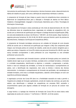 LANÇAMENTO DO ANO LETIVO 2014-2015
108
instrumentos de autoformação. Estes instrumentos e técnicas favorecem ainda o desenvolvimento de
hábitos de trabalho em grupo, bem como a definição de compromissos individuais e coletivos.
A componente de formação de base integra as quatro áreas de competências-chave constantes no
Referencial de Competências-Chave para a Educação e Formação de Adultos de Nível Básico:
Cidadania e Empregabilidade; Linguagem e Comunicação; Matemática para a Vida e Tecnologias de
Informação e Comunicação.
Esta componente de formação é ainda constituída por três níveis de desenvolvimento (B1, B2 e B3)
nas diferentes áreas de competências-chave, organizadas em unidades de competência (UC), de
acordo com os referenciais de qualificação que integram o Catálogo Nacional de Qualificações (CNQ),
tal como está estabelecido no Anexo 2 da Portaria n.º 283/2011, de 24 de outubro. Daqui resultam os
seguintes percursos formativos: B1; B2; B1+B2; B3; B2+B3 e percurso flexível a partir de processo de
Reconhecimento, Validação e Certificação de Competências (RVCC).
A componente de formação tecnológica estrutura-se em unidades de formação de curta duração
(UFCD) de acordo com os referenciais de qualificação que integram o CNQ. Esta componente pode
integrar uma formação prática em contexto de trabalho, sendo esta de carácter obrigatório para o
adulto que esteja a frequentar um Curso EFA relativo aos percursos formativos B3 e B2+B3 e que não
exerça atividade correspondente à saída profissional do curso frequentado ou uma atividade
profissional numa área afim.
As atividades a desenvolver pelo formando durante o período de formação prática em contexto de
trabalho devem reger-se por um plano individual, acordado entre a entidade formadora, o formando
e a entidade enquadradora, identificando os objetivos, o conteúdo, a programação, o período,
horário e local de realização das atividades, as formas de monitorização e acompanhamento do
adulto, com a identificação dos responsáveis, bem como os direitos e deveres dos diversos
intervenientes. A orientação e acompanhamento do formando são partilhados, sob coordenação da
entidade formadora, entre esta e a entidade enquadradora, cabendo à última designar um tutor com
experiência profissional adequada.
A organização curricular dos Cursos EFA deve ter a flexibilidade necessária de modo a permitir a
frequência de unidades de formação capitalizáveis, através de trajetos não contínuos, por parte dos
adultos cuja identificação e validação de competências em processos RVCC aconselhe o
encaminhamento apenas para algumas unidades de formação de um percurso de carácter mais
abrangente.
A carga horária e a tipologia dos itinerários de formação dos Cursos EFA do ensino básico estão
organizadas de acordo com o Anexo n.º 1 da Portaria n.º 283/2011, de 24 de outubro.
 