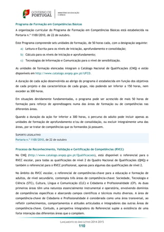 LANÇAMENTO DO ANO LETIVO 2014-2015
110
Programa de Formação em Competências Básicas
A organização curricular do Programa de Formação em Competências Básicas está estabelecida na
Portaria n.º 1100/2010, de 22 de outubro.
Este Programa compreende seis unidades de formação, de 50 horas cada, com a designação seguinte:
a) Leitura e Escrita para os níveis de iniciação, aprofundamento e consolidação;
b) Cálculo para os níveis de iniciação e aprofundamento;
c) Tecnologias de Informação e Comunicação para o nível de sensibilização.
As unidades de formação elencadas integram o Catálogo Nacional de Qualificações (CNQ) e estão
disponíveis em http://www.catalogo.anqep.gov.pt/UFCD.
A duração de cada ação desenvolvida ao abrigo do programa é estabelecida em função dos objetivos
de cada projeto e das características de cada grupo, não podendo ser inferior a 150 horas, nem
exceder as 300 horas.
Em situações devidamente fundamentadas, o programa pode ser acrescido de mais 50 horas de
formação para reforço de aprendizagens numa das áreas de formação ou de competências nas
diferentes áreas.
Quando a duração da ação for inferior a 300 horas, o percurso do adulto pode incluir apenas as
unidades de formação de aprofundamento e/ou de consolidação, ou excluir integralmente uma das
áreas, por se tratar de competências que os formandos já possuem.
SUPORTE LEGISLATIVO
Portaria n.º 1100/2010, de 22 de outubro
Processo de Reconhecimento, Validação e Certificação de Competências (RVCC)
No CNQ (http://www.catalogo.anqep.gov.pt/Qualificacoes), está disponível o referencial para o
RVCC escolar, para todas as qualificações de nível 2 do Quadro Nacional de Qualificações (QNQ) e
também o referencial para o RVCC profissional, apenas para algumas das qualificações de nível 2.
No âmbito do RVCC escolar, o referencial de competências-chave para a educação e formação de
adultos, de nível secundário, contempla três áreas de competência-chave: Sociedade, Tecnologia e
Ciência (STC), Cultura, Língua e Comunicação (CLC) e Cidadania e Profissionalidade (CP). As duas
primeiras áreas têm uma natureza essencialmente instrumental e operatória, envolvendo domínios
de competências específicas e abarcando campos científicos e técnicos muito diversos. A área de
competência-chave de Cidadania e Profissionalidade é considerada como uma área transversal, ao
refletir conhecimentos, comportamentos e atitudes articulados e integradores das outras Áreas de
competência-chave. Contudo, a perspetiva integradora do Referencial supõe a existência de uma
forte interação das diferentes áreas que o compõem.
 