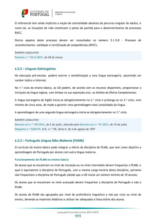 LANÇAMENTO DO ANO LETIVO 2014-2015
111
O referencial tem ainda implícita a noção de centralidade absoluta do percurso singular do adulto, e
como tal, as situações de vida constituem o ponto de partida para o desenvolvimento de processos
RVCC.
Outros aspetos deste processo devem ser consultados no número 5.1.5.8 - Processo de
reconhecimento, validação e certificação de competências (RVCC).
SUPORTE LEGISLATIVO
Portaria n.º 135-A/2013, de 28 de março
6.2.2 – Línguas Estrangeiras
Na educação pré-escolar, poderá ocorrer a sensibilização a uma língua estrangeira, assumindo um
caráter lúdico e informal.
No 1.º ciclo do ensino básico, as UO podem, de acordo com os recursos disponíveis, proporcionar a
iniciação da língua inglesa, com ênfase na sua expressão oral, no âmbito da Oferta Complementar.
A língua estrangeira de Inglês inicia-se obrigatoriamente no 2.º ciclo e prolonga-se no 3.º ciclo, num
mínimo de cinco anos, de modo a garantir uma aprendizagem mais consolidada da língua.
A aprendizagem de uma segunda língua estrangeira inicia-se obrigatoriamente no 3.º ciclo.
SUPORTE LEGISLATIVO
Decreto-Lei n.º 139/2012, de 5 de julho, alterado pelo Decreto-Lei n.º 91/2013, de 10 de julho
Despacho n.º 5220/97, D.R. n.º 178, Série II, de 4 de agosto de 1997
6.2.3 – Português Língua Não Materna (PLNM)
O currículo do ensino básico pode integrar a oferta da disciplina de PLNM, que tem como objetivo a
aprendizagem do Português por alunos com outra língua materna.
Funcionamento do PLNM no ensino básico
Os alunos que se encontram no nível de iniciação ou no nível intermédio devem frequentar o PLNM, o
qual é equivalente à disciplina de Português, com a mesma carga horária desta disciplina, portanto
não frequentam a disciplina de Português (desde que a UO reúna um número mínimo de 10 alunos).
Os alunos que se encontram no nível avançado devem frequentar a disciplina de Português e não o
PLNM.
Os alunos de PLNM são agrupados por nível de proficiência linguística e não por ciclo ou nível de
ensino, devendo os materiais didáticos a utilizar ser adequados à faixa etária dos alunos.
 