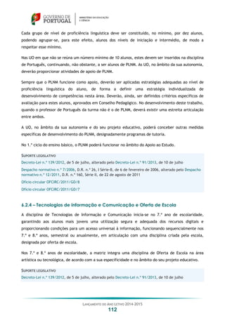 LANÇAMENTO DO ANO LETIVO 2014-2015
112
Cada grupo de nível de proficiência linguística deve ser constituído, no mínimo, por dez alunos,
podendo agrupar-se, para este efeito, alunos dos níveis de iniciação e intermédio, de modo a
respeitar esse mínimo.
Nas UO em que não se reúna um número mínimo de 10 alunos, estes devem ser inseridos na disciplina
de Português, continuando, não obstante, a ser alunos de PLNM. As UO, no âmbito da sua autonomia,
deverão proporcionar atividades de apoio de PLNM.
Sempre que o PLNM funcione como apoio, deverão ser aplicadas estratégias adequadas ao nível de
proficiência linguística do aluno, de forma a definir uma estratégia individualizada de
desenvolvimento de competências nesta área. Deverão, ainda, ser definidos critérios específicos de
avaliação para estes alunos, aprovados em Conselho Pedagógico. No desenvolvimento deste trabalho,
quando o professor de Português da turma não é o de PLNM, deverá existir uma estreita articulação
entre ambos.
A UO, no âmbito da sua autonomia e do seu projeto educativo, poderá conceber outras medidas
específicas de desenvolvimento do PLNM, designadamente programas de tutoria.
No 1.º ciclo do ensino básico, o PLNM poderá funcionar no âmbito do Apoio ao Estudo.
SUPORTE LEGISLATIVO
Decreto-Lei n.º 139/2012, de 5 de julho, alterado pelo Decreto-Lei n.º 91/2013, de 10 de julho
Despacho normativo n.º 7/2006, D.R. n.º 26, I Série-B, de 6 de fevereiro de 2006, alterado pelo Despacho
normativo n.º 12/2011, D.R. n.º 160, Série II, de 22 de agosto de 2011
Ofício circular OFCIRC/2011/GD/8
Ofício circular OFCIRC/2011/GD/7
6.2.4 – Tecnologias de Informação e Comunicação e Oferta de Escola
A disciplina de Tecnologias de Informação e Comunicação inicia-se no 7.º ano de escolaridade,
garantindo aos alunos mais jovens uma utilização segura e adequada dos recursos digitais e
proporcionando condições para um acesso universal à informação, funcionando sequencialmente nos
7.º e 8.º anos, semestral ou anualmente, em articulação com uma disciplina criada pela escola,
designada por oferta de escola.
Nos 7.º e 8.º anos de escolaridade, a matriz integra uma disciplina de Oferta de Escola na área
artística ou tecnológica, de acordo com a sua especificidade e no âmbito do seu projeto educativo.
SUPORTE LEGISLATIVO
Decreto-Lei n.º 139/2012, de 5 de julho, alterado pelo Decreto-Lei n.º 91/2013, de 10 de julho
 