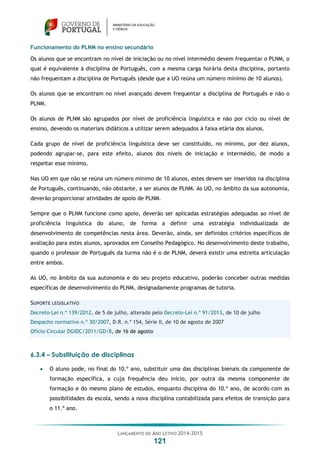 LANÇAMENTO DO ANO LETIVO 2014-2015
121
Funcionamento do PLNM no ensino secundário
Os alunos que se encontram no nível de iniciação ou no nível intermédio devem frequentar o PLNM, o
qual é equivalente à disciplina de Português, com a mesma carga horária desta disciplina, portanto
não frequentam a disciplina de Português (desde que a UO reúna um número mínimo de 10 alunos).
Os alunos que se encontram no nível avançado devem frequentar a disciplina de Português e não o
PLNM.
Os alunos de PLNM são agrupados por nível de proficiência linguística e não por ciclo ou nível de
ensino, devendo os materiais didáticos a utilizar serem adequados à faixa etária dos alunos.
Cada grupo de nível de proficiência linguística deve ser constituído, no mínimo, por dez alunos,
podendo agrupar-se, para este efeito, alunos dos níveis de iniciação e intermédio, de modo a
respeitar esse mínimo.
Nas UO em que não se reúna um número mínimo de 10 alunos, estes devem ser inseridos na disciplina
de Português, continuando, não obstante, a ser alunos de PLNM. As UO, no âmbito da sua autonomia,
deverão proporcionar atividades de apoio de PLNM.
Sempre que o PLNM funcione como apoio, deverão ser aplicadas estratégias adequadas ao nível de
proficiência linguística do aluno, de forma a definir uma estratégia individualizada de
desenvolvimento de competências nesta área. Deverão, ainda, ser definidos critérios específicos de
avaliação para estes alunos, aprovados em Conselho Pedagógico. No desenvolvimento deste trabalho,
quando o professor de Português da turma não é o de PLNM, deverá existir uma estreita articulação
entre ambos.
As UO, no âmbito da sua autonomia e do seu projeto educativo, poderão conceber outras medidas
específicas de desenvolvimento do PLNM, designadamente programas de tutoria.
SUPORTE LEGISLATIVO
Decreto-Lei n.º 139/2012, de 5 de julho, alterado pelo Decreto-Lei n.º 91/2013, de 10 de julho
Despacho normativo n.º 30/2007, D.R. n.º 154, Série II, de 10 de agosto de 2007
Ofício-Circular DGIDC/2011/GD/8, de 16 de agosto
6.3.4 – Substituição de disciplinas
 O aluno pode, no final do 10.º ano, substituir uma das disciplinas bienais da componente de
formação específica, a cuja frequência deu início, por outra da mesma componente de
formação e do mesmo plano de estudos, enquanto disciplina do 10.º ano, de acordo com as
possibilidades da escola, sendo a nova disciplina contabilizada para efeitos de transição para
o 11.º ano.
 