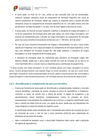LANÇAMENTO DO ANO LETIVO 2014-2015
122
 O aluno pode, no final do 12.º ano, tenha ou não concluído este ano de escolaridade,
substituir qualquer disciplina anual da componente de formação específica por outra da
mesma componente de formação, desde que cumpra os requisitos para a escolha das duas
disciplinas anuais da componente de formação específica do 12.º ano (pelo menos uma tem
de pertencer ao leque de opções 1, ou seja, tem de estar ligada à natureza do curso).
 O aluno pode, no final do ano que frequenta, substituir a disciplina de Língua Estrangeira I, II
ou III da componente de formação geral pela qual optou, por outra língua estrangeira, sem
prejuízo do estabelecido para a escolha da Língua Estrangeira da componente de formação
geral nos cursos científico-humanísticos no Decreto-Lei n.º 139/2012, de 5 de julho*.
 No caso do Curso Científico-Humanístico de Línguas e Humanidades, em que o aluno tenha
optado por frequentar uma Língua Estrangeira na componente de formação específica, e esta
seja uma disciplina de iniciação (Língua III), não pode substituir a disciplina de Língua
Estrangeira I ou II da componente de formação geral.
 A disciplina de Português pode ser substituída pela disciplina de Português Língua Não
Materna (PLNM), desde que o aluno esteja inserido em nível de iniciação (A1 ou A2) ou no
nível intermédio (B1) e a escola reúna os requisitos para a constituição de grupo/turma.
* O aluno escolhe uma língua estrangeira. Se tiver estudado apenas uma língua estrangeira no ensino
básico, iniciará obrigatoriamente uma segunda língua no ensino secundário. No caso de o aluno iniciar
uma língua, tomando em conta as disponibilidades da escola, poderá cumulativamente dar continuidade à
Língua Estrangeira I como disciplina facultativa, com aceitação expressa do acréscimo de carga horária.
6.3.5 - Diversificação e complemento do percurso formativo
 O percurso formativo do aluno pode ser diversificado e complementado, mediante a inscrição
noutras disciplinas, realização de exame nacional ou prova de equivalência à frequência,
conforme os casos, de acordo com a oferta da escola. O registo da frequência e do
aproveitamento nestas disciplinas complementares consta do processo do aluno,
expressamente como disciplina de complemento do currículo e a respetiva classificação conta
para o cálculo da média final de curso, por opção do aluno, desde que a(s) disciplina(s) em
causa integre(m) o plano de estudos do respetivo curso.
A classificação obtida nestas disciplinas não é considerada para efeitos de transição de ano e
de conclusão de curso, a não ser que o aluno pretenda utilizá-las para substituição de
disciplinas do seu plano de estudos.
 Após a conclusão de qualquer curso, o aluno pode frequentar outro curso, após a aplicação
do regime de equivalências.
 