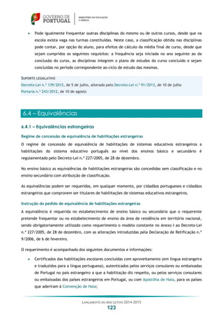 LANÇAMENTO DO ANO LETIVO 2014-2015
123
 Pode igualmente frequentar outras disciplinas do mesmo ou de outros cursos, desde que na
escola exista vaga nas turmas constituídas. Neste caso, a classificação obtida nas disciplinas
pode contar, por opção do aluno, para efeitos de cálculo da média final de curso, desde que
sejam cumpridos os seguintes requisitos: a frequência seja iniciada no ano seguinte ao da
conclusão do curso, as disciplinas integrem o plano de estudos do curso concluído e sejam
concluídas no período correspondente ao ciclo de estudo das mesmas.
SUPORTE LEGISLATIVO
Decreto-Lei n.º 139/2012, de 5 de julho, alterado pelo Decreto-Lei n.º 91/2013, de 10 de julho
Portaria n.º 243/2012, de 10 de agosto
6.4 – Equivalências
6.4.1 – Equivalências estrangeiras
Regime de concessão de equivalência de habilitações estrangeiras
O regime de concessão de equivalência de habilitações de sistemas educativos estrangeiros a
habilitações do sistema educativo português ao nível dos ensinos básico e secundário é
regulamentado pelo Decreto-Lei n.º 227/2005, de 28 de dezembro.
No ensino básico as equivalências de habilitações estrangeiras são concedidas sem classificação e no
ensino secundário com atribuição de classificação.
As equivalências podem ser requeridas, em qualquer momento, por cidadãos portugueses e cidadãos
estrangeiros que comprovem ser titulares de habilitações de sistemas educativos estrangeiros.
Instrução do pedido de equivalência de habilitações estrangeiras
A equivalência é requerida no estabelecimento de ensino básico ou secundário que o requerente
pretende frequentar ou no estabelecimento de ensino da área de residência em território nacional,
sendo obrigatoriamente utilizado como requerimento o modelo constante no Anexo I ao Decreto-Lei
n.º 227/2005, de 28 de dezembro, com as alterações introduzidas pela Declaração de Retificação n.º
9/2006, de 6 de fevereiro.
O requerimento é acompanhado dos seguintes documentos e informações:
 Certificados das habilitações escolares concluídas com aproveitamento (em língua estrangeira
e traduzidos para a língua portuguesa), autenticados pelos serviços consulares ou embaixadas
de Portugal no país estrangeiro a que a habilitação diz respeito, ou pelos serviços consulares
ou embaixadas dos países estrangeiros em Portugal, ou com Apostilha de Haia, para os países
que aderiram à Convenção de Haia;
 