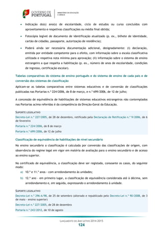 LANÇAMENTO DO ANO LETIVO 2014-2015
124
 Indicação do(s) ano(s) de escolaridade, ciclo de estudos ou curso concluídos com
aproveitamento e respetivas classificações ou média final obtida;
 Fotocópia legível de documento de identificação atualizado (p. ex., bilhete de identidade,
cartão de cidadão, passaporte, autorização de residência);
 Poderá ainda ser necessária documentação adicional, designadamente: (i) declaração,
emitida por entidade competente para o efeito, com informação sobre a escala classificativa
utilizada e respetiva nota mínima para aprovação; (ii) informação sobre o sistema de ensino
estrangeiro a que respeita a habilitação (p. ex., número de anos de escolaridade, condições
de ingresso, certificação escolar).
Tabelas comparativas do sistema de ensino português e do sistema de ensino de cada país e de
conversão dos sistemas de classificação
Aplicam-se as tabelas comparativas entre sistemas educativos e de conversão de classificações
publicadas nas Portarias n.º 224/2006, de 8 de março, e n.º 699/2006, de 12 de julho;
A concessão de equivalência de habilitações de sistemas educativos estrangeiros não contemplados
nas Portarias acima referidas é da competência da Direção-Geral da Educação.
SUPORTE LEGISLATIVO
Decreto-Lei n.º 227/2005, de 28 de dezembro, retificado pela Declaração de Retificação n.º 9/2006, de 6
de fevereiro
Portaria n.º 224/2006, de 8 de março
Portaria n.º 699/2006, de 12 de julho
Classificação de equivalência de habilitações de nível secundário
No ensino secundário a classificação é calculada por conversão das classificações de origem, com
observância do regime legal em vigor em matéria de avaliação para o ensino secundário e de acesso
ao ensino superior.
No certificado de equivalência, a classificação deve ser registada, consoante os casos, do seguinte
modo:
a) 10.º e 11.º anos - com arredondamento às unidades;
b) 12.º ano – em primeiro lugar, a classificação de equivalência considerada até à décima, sem
arredondamento e, em seguida, expressando o arredondamento à unidade.
SUPORTE LEGISLATIVO
Decreto-Lei n.º 296-A/98, de 25 de setembro (alterado e republicado pelo Decreto-Lei n.º 90/2008, de 3
de maio - ensino superior)
Decreto-Lei n.º 227/2005, de 28 de dezembro
Portaria n.º 243/2012, de 10 de agosto
 