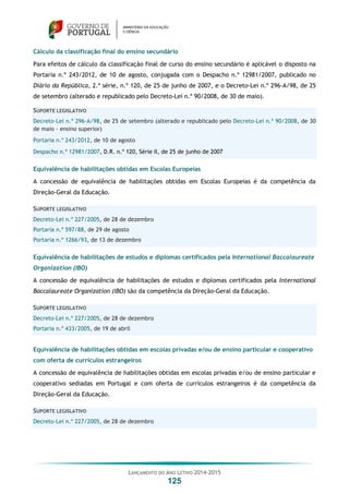 LANÇAMENTO DO ANO LETIVO 2014-2015
125
Cálculo da classificação final do ensino secundário
Para efeitos de cálculo da classificação final de curso do ensino secundário é aplicável o disposto na
Portaria n.º 243/2012, de 10 de agosto, conjugada com o Despacho n.º 12981/2007, publicado no
Diário da República, 2.ª série, n.º 120, de 25 de junho de 2007, e o Decreto-Lei n.º 296-A/98, de 25
de setembro (alterado e republicado pelo Decreto-Lei n.º 90/2008, de 30 de maio).
SUPORTE LEGISLATIVO
Decreto-Lei n.º 296-A/98, de 25 de setembro (alterado e republicado pelo Decreto-Lei n.º 90/2008, de 30
de maio - ensino superior)
Portaria n.º 243/2012, de 10 de agosto
Despacho n.º 12981/2007, D.R. n.º 120, Série II, de 25 de junho de 2007
Equivalência de habilitações obtidas em Escolas Europeias
A concessão de equivalência de habilitações obtidas em Escolas Europeias é da competência da
Direção-Geral da Educação.
SUPORTE LEGISLATIVO
Decreto-Lei n.º 227/2005, de 28 de dezembro
Portaria n.º 597/88, de 29 de agosto
Portaria n.º 1266/93, de 13 de dezembro
Equivalência de habilitações de estudos e diplomas certificados pela International Baccalaureate
Organization (IBO)
A concessão de equivalência de habilitações de estudos e diplomas certificados pela International
Baccalaureate Organization (IBO) são da competência da Direção-Geral da Educação.
SUPORTE LEGISLATIVO
Decreto-Lei n.º 227/2005, de 28 de dezembro
Portaria n.º 433/2005, de 19 de abril
Equivalência de habilitações obtidas em escolas privadas e/ou de ensino particular e cooperativo
com oferta de currículos estrangeiros
A concessão de equivalência de habilitações obtidas em escolas privadas e/ou de ensino particular e
cooperativo sediadas em Portugal e com oferta de currículos estrangeiros é da competência da
Direção-Geral da Educação.
SUPORTE LEGISLATIVO
Decreto-Lei n.º 227/2005, de 28 de dezembro
 