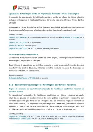 LANÇAMENTO DO ANO LETIVO 2014-2015
126
Equivalências de habilitações obtidas em Programas de Mobilidade – Um ano no estrangeiro
A concessão das equivalências de habilitações escolares obtidas por alunos do sistema educativo
português em Programas de Mobilidade Um ano no Estrangeiro é da competência da Direção-Geral da
Educação.
Nestes casos, o cálculo da classificação final do ensino secundário é realizado pelo estabelecimento
de ensino português frequentado pelo aluno, observando o disposto na legislação aplicável.
SUPORTE LEGISLATIVO
Decreto-Lei n.º 296-A/98, de 25 de setembro (alterado e republicado pelo Decreto-Lei n.º 90/2008, de 30
de maio)
Decreto-Lei n.º 227/2005, de 28 de dezembro
Portaria n.º 243/2012, de 10 de agosto
Despacho n.º 12981/2007, D.R. n.º 120, Série II, de 25 de junho de 2007
Termos e certificados de equivalência
Os despachos de equivalência devem constar de termo próprio, a lavrar pelo estabelecimento de
ensino ou pela Direção-Geral da Educação.
Os certificados de equivalência são emitidos, consoante os casos, pelos estabelecimentos de ensino
ou pela Direção-Geral da Educação, utilizando o modelo constante no Anexo II à Declaração de
Retificação n.º 9/2006, de 6 de fevereiro.
SUPORTE LEGISLATIVO
Declaração de Retificação n.º 9/2006, de 6 de fevereiro
6.4.2 – Equivalência/equiparação de habilitações académicas nacionais
Regime de concessão de equivalência/equiparação de habilitações académicas nacionais de
percursos extintos
As equivalências/equiparações de habilitações académicas do sistema educativo português,
adquiridas no passado em estabelecimentos de ensino público ou particular e cooperativo com
atividade reconhecida pelo Ministério da Educação à data de emissão do respetivo certificado de
habilitações nacionais, são regulamentadas pelo Despacho n.º 6649/2005, publicado no Diário da
República, 2.ª série, n.º 63, de 31 de março de 2005, com as alterações introduzidas pela Retificação
n.º 1224/2005, publicada no Diário da República, 2.ª série, n.º 136, de 18 de julho de 2005.
SUPORTE LEGISLATIVO
Despacho n.º 6649/2005, D.R. n.º 63, Série II, de 31 de março de 2005, com as alterações introduzidas
pela Retificação n.º 1224/2005, D.R. n.º 136, Série II, de 18 de julho de 2005.
 