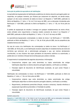 LANÇAMENTO DO ANO LETIVO 2014-2015
127
Instrução do pedido de equivalência de habilitações
As equivalências/equiparações de habilitações académicas do sistema educativo português podem ser
requeridas, em qualquer momento, por titulares que comprovem ter adquirido, em devido tempo,
qualquer um dos cursos constantes da tabela do Anexo I ao Despacho n.º 6649/2005, publicado no
Diário da República, 2.ª série, n.º 63, de 31 de março de 2005, com as alterações introduzidas pela
Retificação n.º 1224/2005, publicada no Diário da República, 2.ª série, n.º 136, de 18 de julho de
2005.
O pedido de equiparação de estudos é entregue em qualquer estabelecimento de ensino oficial,
sendo utilizado como requerimento o impresso modelo constante do Anexo II ao Despacho n.º
6649/2005, publicado no Diário da República, 2.ª série, n.º 63, de 31 de março de 2005.
As equivalências/equiparações contempladas na tabela do Anexo I da Retificação n.º 1224/2005,
publicada no Diário da República, 2.ª série, n.º 136, de 18 de julho de 2005, são da competência dos
estabelecimentos de ensino.
No caso de cursos e/ou habilitações não contempladas na tabela do Anexo I da Retificação n.º
1224/2005, de 18 de julho, ou de habilitações escolares adquiridas em estabelecimentos de ensino de
territórios que estiveram sob a administração portuguesa e que, por motivos devidamente
reconhecidos, os seus titulares não sejam portadores de documento autêntico ou autenticado, o
pedido deve ser remetido à Direção-Geral da Educação para análise e decisão.
O requerimento é acompanhado dos seguintes documentos e informações:
 Comprovativos originais (que serão devolvidos) ou cópias autenticadas das antigas
habilitações adquiridas no sistema educativo português (diploma, certificado ou certidão);
 Fotocópia legível de documento de identificação atualizado, do qual conste filiação e
naturalidade.
Habilitações não contempladas no Anexo I da Retificação n.º 1224/20055, publicada no Diário da
República, 2.ª série, n.º 136, de 18 de julho de 2005:
 Comprovativos originais (que serão devolvidos) ou cópias autenticadas das antigas
habilitações adquiridas no sistema educativo português (diploma, certificado ou certidão);
 Requerimento, devidamente preenchido (filiação, morada e contactos), fazendo referência à
equiparação/equivalência pretendida e à finalidade do pedido;
 Fotocópia legível de documento de identificação atualizado, do qual conste filiação e
naturalidade.
SUPORTE LEGISLATIVO
Despacho n.º 6649/2005, D.R. n.º 63, Série II, de 31 de março de 2005, com as alterações introduzidas
pela Retificação n.º 1224/2005, D.R. n.º 136, Série II, de 18 de julho de 2005.
 