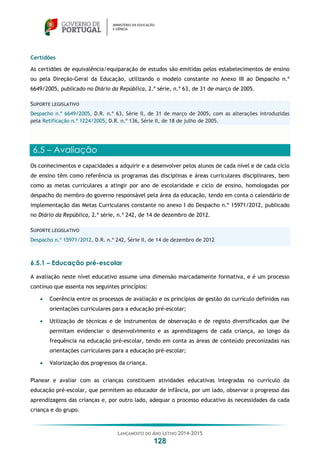 LANÇAMENTO DO ANO LETIVO 2014-2015
128
Certidões
As certidões de equivalência/equiparação de estudos são emitidas pelos estabelecimentos de ensino
ou pela Direção-Geral da Educação, utilizando o modelo constante no Anexo III ao Despacho n.º
6649/2005, publicado no Diário da República, 2.ª série, n.º 63, de 31 de março de 2005.
SUPORTE LEGISLATIVO
Despacho n.º 6649/2005, D.R. n.º 63, Série II, de 31 de março de 2005, com as alterações introduzidas
pela Retificação n.º 1224/2005, D.R. n.º 136, Série II, de 18 de julho de 2005.
6.5 – Avaliação
Os conhecimentos e capacidades a adquirir e a desenvolver pelos alunos de cada nível e de cada ciclo
de ensino têm como referência os programas das disciplinas e áreas curriculares disciplinares, bem
como as metas curriculares a atingir por ano de escolaridade e ciclo de ensino, homologadas por
despacho do membro do governo responsável pela área da educação, tendo em conta o calendário de
implementação das Metas Curriculares constante no anexo I do Despacho n.º 15971/2012, publicado
no Diário da República, 2.ª série, n.º 242, de 14 de dezembro de 2012.
SUPORTE LEGISLATIVO
Despacho n.º 15971/2012, D.R. n.º 242, Série II, de 14 de dezembro de 2012
6.5.1 – Educação pré-escolar
A avaliação neste nível educativo assume uma dimensão marcadamente formativa, e é um processo
contínuo que assenta nos seguintes princípios:
 Coerência entre os processos de avaliação e os princípios de gestão do currículo definidos nas
orientações curriculares para a educação pré-escolar;
 Utilização de técnicas e de instrumentos de observação e de registo diversificados que lhe
permitam evidenciar o desenvolvimento e as aprendizagens de cada criança, ao longo da
frequência na educação pré-escolar, tendo em conta as áreas de conteúdo preconizadas nas
orientações curriculares para a educação pré-escolar;
 Valorização dos progressos da criança.
Planear e avaliar com as crianças constituem atividades educativas integradas no currículo da
educação pré-escolar, que permitem ao educador de infância, por um lado, observar o progresso das
aprendizagens das crianças e, por outro lado, adequar o processo educativo às necessidades da cada
criança e do grupo.
 