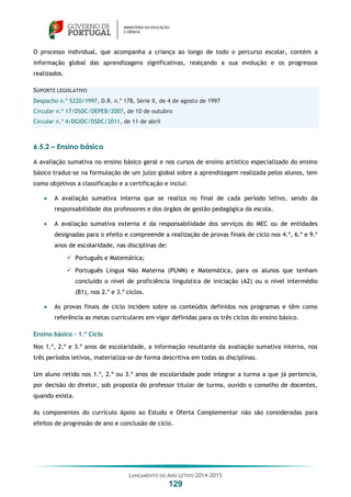 LANÇAMENTO DO ANO LETIVO 2014-2015
129
O processo individual, que acompanha a criança ao longo de todo o percurso escolar, contém a
informação global das aprendizagens significativas, realçando a sua evolução e os progressos
realizados.
SUPORTE LEGISLATIVO
Despacho n.º 5220/1997, D.R. n.º 178, Série II, de 4 de agosto de 1997
Circular n.º 17/DSDC/DEPEB/2007, de 10 de outubro
Circular n.º 4/DGIDC/DSDC/2011, de 11 de abril
6.5.2 – Ensino básico
A avaliação sumativa no ensino básico geral e nos cursos de ensino artístico especializado do ensino
básico traduz-se na formulação de um juízo global sobre a aprendizagem realizada pelos alunos, tem
como objetivos a classificação e a certificação e inclui:
 A avaliação sumativa interna que se realiza no final de cada período letivo, sendo da
responsabilidade dos professores e dos órgãos de gestão pedagógica da escola.
 A avaliação sumativa externa é da responsabilidade dos serviços do MEC ou de entidades
designadas para o efeito e compreende a realização de provas finais de ciclo nos 4.º, 6.º e 9.º
anos de escolaridade, nas disciplinas de:
 Português e Matemática;
 Português Língua Não Materna (PLNM) e Matemática, para os alunos que tenham
concluído o nível de proficiência linguística de iniciação (A2) ou o nível intermédio
(B1), nos 2.º e 3.º ciclos.
 As provas finais de ciclo incidem sobre os conteúdos definidos nos programas e têm como
referência as metas curriculares em vigor definidas para os três ciclos do ensino básico.
Ensino básico – 1.º Ciclo
Nos 1.º, 2.º e 3.º anos de escolaridade, a informação resultante da avaliação sumativa interna, nos
três períodos letivos, materializa-se de forma descritiva em todas as disciplinas.
Um aluno retido nos 1.º, 2.º ou 3.º anos de escolaridade pode integrar a turma a que já pertencia,
por decisão do diretor, sob proposta do professor titular de turma, ouvido o conselho de docentes,
quando exista.
As componentes do currículo Apoio ao Estudo e Oferta Complementar não são consideradas para
efeitos de progressão de ano e conclusão de ciclo.
 