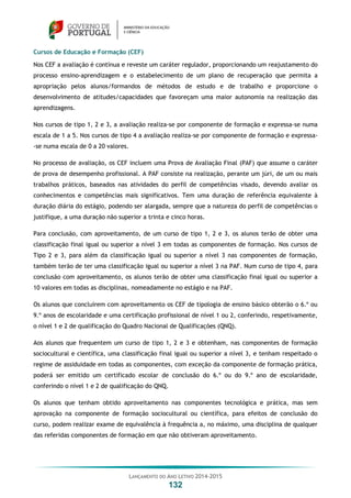 LANÇAMENTO DO ANO LETIVO 2014-2015
132
Cursos de Educação e Formação (CEF)
Nos CEF a avaliação é contínua e reveste um caráter regulador, proporcionando um reajustamento do
processo ensino-aprendizagem e o estabelecimento de um plano de recuperação que permita a
apropriação pelos alunos/formandos de métodos de estudo e de trabalho e proporcione o
desenvolvimento de atitudes/capacidades que favoreçam uma maior autonomia na realização das
aprendizagens.
Nos cursos de tipo 1, 2 e 3, a avaliação realiza-se por componente de formação e expressa-se numa
escala de 1 a 5. Nos cursos de tipo 4 a avaliação realiza-se por componente de formação e expressa-
-se numa escala de 0 a 20 valores.
No processo de avaliação, os CEF incluem uma Prova de Avaliação Final (PAF) que assume o caráter
de prova de desempenho profissional. A PAF consiste na realização, perante um júri, de um ou mais
trabalhos práticos, baseados nas atividades do perfil de competências visado, devendo avaliar os
conhecimentos e competências mais significativos. Tem uma duração de referência equivalente à
duração diária do estágio, podendo ser alargada, sempre que a natureza do perfil de competências o
justifique, a uma duração não superior a trinta e cinco horas.
Para conclusão, com aproveitamento, de um curso de tipo 1, 2 e 3, os alunos terão de obter uma
classificação final igual ou superior a nível 3 em todas as componentes de formação. Nos cursos de
Tipo 2 e 3, para além da classificação igual ou superior a nível 3 nas componentes de formação,
também terão de ter uma classificação igual ou superior a nível 3 na PAF. Num curso de tipo 4, para
conclusão com aproveitamento, os alunos terão de obter uma classificação final igual ou superior a
10 valores em todas as disciplinas, nomeadamente no estágio e na PAF.
Os alunos que concluírem com aproveitamento os CEF de tipologia de ensino básico obterão o 6.º ou
9.º anos de escolaridade e uma certificação profissional de nível 1 ou 2, conferindo, respetivamente,
o nível 1 e 2 de qualificação do Quadro Nacional de Qualificações (QNQ).
Aos alunos que frequentem um curso de tipo 1, 2 e 3 e obtenham, nas componentes de formação
sociocultural e científica, uma classificação final igual ou superior a nível 3, e tenham respeitado o
regime de assiduidade em todas as componentes, com exceção da componente de formação prática,
poderá ser emitido um certificado escolar de conclusão do 6.º ou do 9.º ano de escolaridade,
conferindo o nível 1 e 2 de qualificação do QNQ.
Os alunos que tenham obtido aproveitamento nas componentes tecnológica e prática, mas sem
aprovação na componente de formação sociocultural ou científica, para efeitos de conclusão do
curso, podem realizar exame de equivalência à frequência a, no máximo, uma disciplina de qualquer
das referidas componentes de formação em que não obtiveram aproveitamento.
 
