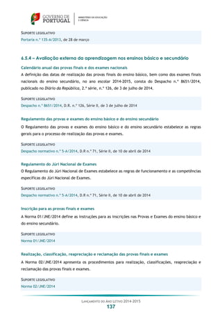 LANÇAMENTO DO ANO LETIVO 2014-2015
137
SUPORTE LEGISLATIVO
Portaria n.º 135-A/2013, de 28 de março
6.5.4 – Avaliação externa da aprendizagem nos ensinos básico e secundário
Calendário anual das provas finais e dos exames nacionais
A definição das datas de realização das provas finais do ensino básico, bem como dos exames finais
nacionais do ensino secundário, no ano escolar 2014-2015, consta do Despacho n.º 8651/2014,
publicado no Diário da República, 2.ª série, n.º 126, de 3 de julho de 2014.
SUPORTE LEGISLATIVO
Despacho n.º 8651/2014, D.R. n.º 126, Série II, de 3 de julho de 2014
Regulamento das provas e exames do ensino básico e do ensino secundário
O Regulamento das provas e exames do ensino básico e do ensino secundário estabelece as regras
gerais para o processo de realização das provas e exames.
SUPORTE LEGISLATIVO
Despacho normativo n.º 5-A/2014, D.R n.º 71, Série II, de 10 de abril de 2014
Regulamento do Júri Nacional de Exames
O Regulamento do Júri Nacional de Exames estabelece as regras de funcionamento e as competências
específicas do Júri Nacional de Exames.
SUPORTE LEGISLATIVO
Despacho normativo n.º 5-A/2014, D.R n.º 71, Série II, de 10 de abril de 2014
Inscrição para as provas finais e exames
A Norma 01/JNE/2014 define as instruções para as inscrições nas Provas e Exames do ensino básico e
do ensino secundário.
SUPORTE LEGISLATIVO
Norma 01/JNE/2014
Realização, classificação, reapreciação e reclamação das provas finais e exames
A Norma 02/JNE/2014 apresenta os procedimentos para realização, classificações, reapreciação e
reclamação das provas finais e exames.
SUPORTE LEGISLATIVO
Norma 02/JNE/2014
 