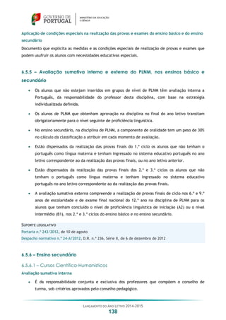 LANÇAMENTO DO ANO LETIVO 2014-2015
138
Aplicação de condições especiais na realização das provas e exames do ensino básico e do ensino
secundário
Documento que explicita as medidas e as condições especiais de realização de provas e exames que
podem usufruir os alunos com necessidades educativas especiais.
6.5.5 – Avaliação sumativa interna e externa do PLNM, nos ensinos básico e
secundário
 Os alunos que não estejam inseridos em grupos de nível de PLNM têm avaliação interna a
Português, da responsabilidade do professor desta disciplina, com base na estratégia
individualizada definida.
 Os alunos de PLNM que obtenham aprovação na disciplina no final do ano letivo transitam
obrigatoriamente para o nível seguinte de proficiência linguística.
 No ensino secundário, na disciplina de PLNM, a componente de oralidade tem um peso de 30%
no cálculo da classificação a atribuir em cada momento de avaliação.
 Estão dispensados da realização das provas finais do 1.º ciclo os alunos que não tenham o
português como língua materna e tenham ingressado no sistema educativo português no ano
letivo correspondente ao da realização das provas finais, ou no ano letivo anterior.
 Estão dispensados da realização das provas finais dos 2.º e 3.º ciclos os alunos que não
tenham o português como língua materna e tenham ingressado no sistema educativo
português no ano letivo correspondente ao da realização das provas finais.
 A avaliação sumativa externa compreende a realização de provas finais de ciclo nos 6.º e 9.º
anos de escolaridade e de exame final nacional do 12.º ano na disciplina de PLNM para os
alunos que tenham concluído o nível de proficiência linguística de iniciação (A2) ou o nível
intermédio (B1), nos 2.º e 3.º ciclos do ensino básico e no ensino secundário.
SUPORTE LEGISLATIVO
Portaria n.º 243/2012, de 10 de agosto
Despacho normativo n.º 24-A/2012, D.R. n.º 236, Série II, de 6 de dezembro de 2012
6.5.6 – Ensino secundário
6.5.6.1 – Cursos Científico-Humanísticos
Avaliação sumativa interna
 É da responsabilidade conjunta e exclusiva dos professores que compõem o conselho de
turma, sob critérios aprovados pelo conselho pedagógico.
 