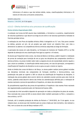 LANÇAMENTO DO ANO LETIVO 2014-2015
144
inferior(es) a 8 valores e que não tenham obtido, nestas, classificação(ões) inferior(es) a 10
valores em dois anos curriculares consecutivos.
SUPORTE LEGISLATIVO
Portaria n.º 243/2012, de 10 de agosto
6.5.6.2 – Ofertas formativas e/ou processos de qualificação
Ensino Artístico Especializado (EAE)
A avaliação nos Cursos do EAE assume duas modalidades, a formativa e a sumativa, respetivamente
de natureza qualitativa e que decorre ao longo do ano letivo e de natureza quantitativa realizada no
final dos períodos letivos.
A realização de uma Prova de Aptidão Artística (PAA) é obrigatória no 12.º ano. Esta prova consiste
na defesa, perante um júri, de um projeto que pode incluir um relatório final, com vista a
demonstrar os saberes e as competências técnico-artísticas adquiridas ao longo da formação.
A aprovação dos alunos em cada disciplina, na Formação em Contexto de Trabalho (FCT) e na PAA
depende da obtenção de uma classificação final igual ou superior a 10 valores.
Os alunos que frequentam estes cursos, nas áreas da Música e da Dança, podem requerer a realização
de provas de avaliação para transição de ano ou grau nas disciplinas das componentes científica e
técnica-artística. As provas incidem sobre todo o programa do ano de escolaridade anterior àquele a
que o aluno se candidata. A classificação obtida nestas provas, em caso de aprovação, corresponde à
classificação de frequência da disciplina no ano ou grau ao qual a mesma se reporta.
Ainda no âmbito dos cursos de Música e de Dança, os alunos podem realizar provas globais incluídas
nas disciplinas terminais das componentes de formação científica e técnica-artística, cuja
ponderação não pode ser superior a 50% no cálculo da classificação de frequência da disciplina. A
realização das provas globais deve ocorrer dentro do calendário escolar previsto para este nível de
ensino, podendo ainda decorrer dentro dos limites da calendarização definida para a realização de
exames nacionais e provas de equivalência à frequência, em datas não coincidentes.
Os procedimentos específicos das provas de equivalência à frequência e dos exames finais nacionais
são regulamentados anualmente pelo Júri Nacional de Exames (JNE).
A conclusão do nível secundário depende de aprovação em todas as disciplinas do plano de estudos.
Para conclusão dos cursos do EAE os alunos devem obter também aprovação na PAA e, consoante a
área artística, na FCT.
Contudo, até à completa produção de efeitos da Portaria n.º 243-B/2012, de 13 de agosto, na sua
redação atual, os alunos que não transitem para os cursos criados por este normativo, não realizam a
PAA, nem os alunos do curso de Dança realizam a FCT.
 