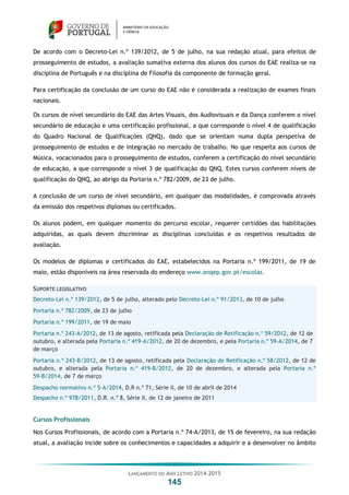 LANÇAMENTO DO ANO LETIVO 2014-2015
145
De acordo com o Decreto-Lei n.º 139/2012, de 5 de julho, na sua redação atual, para efeitos de
prosseguimento de estudos, a avaliação sumativa externa dos alunos dos cursos do EAE realiza-se na
disciplina de Português e na disciplina de Filosofia da componente de formação geral.
Para certificação da conclusão de um curso do EAE não é considerada a realização de exames finais
nacionais.
Os cursos de nível secundário do EAE das Artes Visuais, dos Audiovisuais e da Dança conferem o nível
secundário de educação e uma certificação profissional, a que corresponde o nível 4 de qualificação
do Quadro Nacional de Qualificações (QNQ), dado que se orientam numa dupla perspetiva de
prosseguimento de estudos e de integração no mercado de trabalho. No que respeita aos cursos de
Música, vocacionados para o prosseguimento de estudos, conferem a certificação do nível secundário
de educação, a que corresponde o nível 3 de qualificação do QNQ. Estes cursos conferem níveis de
qualificação do QNQ, ao abrigo da Portaria n.º 782/2009, de 23 de julho.
A conclusão de um curso de nível secundário, em qualquer das modalidades, é comprovada através
da emissão dos respetivos diplomas ou certificados.
Os alunos podem, em qualquer momento do percurso escolar, requerer certidões das habilitações
adquiridas, as quais devem discriminar as disciplinas concluídas e os respetivos resultados de
avaliação.
Os modelos de diplomas e certificados do EAE, estabelecidos na Portaria n.º 199/2011, de 19 de
maio, estão disponíveis na área reservada do endereço www.anqep.gov.pt/escolas.
SUPORTE LEGISLATIVO
Decreto-Lei n.º 139/2012, de 5 de julho, alterado pelo Decreto-Lei n.º 91/2013, de 10 de julho
Portaria n.º 782/2009, de 23 de julho
Portaria n.º 199/2011, de 19 de maio
Portaria n.º 243-A/2012, de 13 de agosto, retificada pela Declaração de Retificação n.º 59/2012, de 12 de
outubro, e alterada pela Portaria n.º 419-A/2012, de 20 de dezembro, e pela Portaria n.º 59-A/2014, de 7
de março
Portaria n.º 243-B/2012, de 13 de agosto, retificada pela Declaração de Retificação n.º 58/2012, de 12 de
outubro, e alterada pela Portaria n.º 419-B/2012, de 20 de dezembro, e alterada pela Portaria n.º
59-B/2014, de 7 de março
Despacho normativo n.º 5-A/2014, D.R n.º 71, Série II, de 10 de abril de 2014
Despacho n.º 978/2011, D.R. n.º 8, Série II, de 12 de janeiro de 2011
Cursos Profissionais
Nos Cursos Profissionais, de acordo com a Portaria n.º 74-A/2013, de 15 de fevereiro, na sua redação
atual, a avaliação incide sobre os conhecimentos e capacidades a adquirir e a desenvolver no âmbito
 