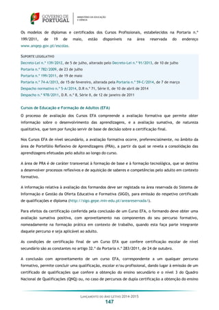 LANÇAMENTO DO ANO LETIVO 2014-2015
147
Os modelos de diplomas e certificados dos Cursos Profissionais, estabelecidos na Portaria n.º
199/2011, de 19 de maio, estão disponíveis na área reservada do endereço
www.anqep.gov.pt/escolas.
SUPORTE LEGISLATIVO
Decreto-Lei n.º 139/2012, de 5 de julho, alterado pelo Decreto-Lei n.º 91/2013, de 10 de julho
Portaria n.º 782/2009, de 23 de julho
Portaria n.º 199/2011, de 19 de maio
Portaria n.º 74-A/2013, de 15 de fevereiro, alterada pela Portaria n.º 59-C/2014, de 7 de março
Despacho normativo n.º 5-A/2014, D.R n.º 71, Série II, de 10 de abril de 2014
Despacho n.º 978/2011, D.R. n.º 8, Série II, de 12 de janeiro de 2011
Cursos de Educação e Formação de Adultos (EFA)
O processo de avaliação dos Cursos EFA compreende a avaliação formativa que permite obter
informação sobre o desenvolvimento das aprendizagens, e a avaliação sumativa, de natureza
qualitativa, que tem por função servir de base de decisão sobre a certificação final.
Nos Cursos EFA de nível secundário, a avaliação formativa ocorre, preferencialmente, no âmbito da
área de Portefólio Reflexivo de Aprendizagens (PRA), a partir da qual se revela a consolidação das
aprendizagens efetuadas pelo adulto ao longo do curso.
A área de PRA é de caráter transversal à formação de base e à formação tecnológica, que se destina
a desenvolver processos reflexivos e de aquisição de saberes e competências pelo adulto em contexto
formativo.
A informação relativa à avaliação dos formandos deve ser registada na área reservada do Sistema de
Informação e Gestão da Oferta Educativa e Formativa (SIGO), para emissão do respetivo certificado
de qualificações e diploma (http://sigo.gepe.min-edu.pt/areareservada/).
Para efeitos da certificação conferida pela conclusão de um Curso EFA, o formando deve obter uma
avaliação sumativa positiva, com aproveitamento nas componentes do seu percurso formativo,
nomeadamente na formação prática em contexto de trabalho, quando esta faça parte integrante
daquele percurso e seja aplicável ao adulto.
As condições de certificação final de um Curso EFA que confere certificação escolar de nível
secundário são as constantes no artigo 32.º da Portaria n.º 283/2011, de 24 de outubro.
A conclusão com aproveitamento de um curso EFA, correspondente a um qualquer percurso
formativo, permite concluir uma qualificação, escolar e/ou profissional, dando lugar à emissão de um
certificado de qualificações que confere a obtenção do ensino secundário e o nível 3 do Quadro
Nacional de Qualificações (QNQ) ou, no caso de percursos de dupla certificação a obtenção do ensino
 