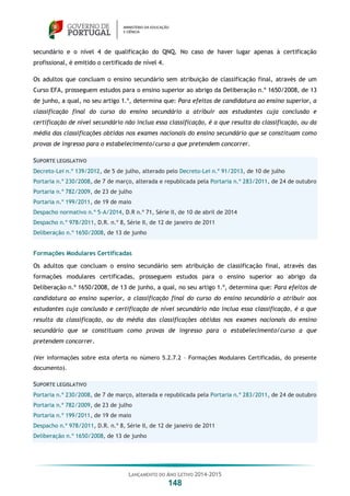 LANÇAMENTO DO ANO LETIVO 2014-2015
148
secundário e o nível 4 de qualificação do QNQ. No caso de haver lugar apenas à certificação
profissional, é emitido o certificado de nível 4.
Os adultos que concluam o ensino secundário sem atribuição de classificação final, através de um
Curso EFA, prosseguem estudos para o ensino superior ao abrigo da Deliberação n.º 1650/2008, de 13
de junho, a qual, no seu artigo 1.º, determina que: Para efeitos de candidatura ao ensino superior, a
classificação final do curso do ensino secundário a atribuir aos estudantes cuja conclusão e
certificação de nível secundário não inclua essa classificação, é a que resulta da classificação, ou da
média das classificações obtidas nos exames nacionais do ensino secundário que se constituam como
provas de ingresso para o estabelecimento/curso a que pretendem concorrer.
SUPORTE LEGISLATIVO
Decreto-Lei n.º 139/2012, de 5 de julho, alterado pelo Decreto-Lei n.º 91/2013, de 10 de julho
Portaria n.º 230/2008, de 7 de março, alterada e republicada pela Portaria n.º 283/2011, de 24 de outubro
Portaria n.º 782/2009, de 23 de julho
Portaria n.º 199/2011, de 19 de maio
Despacho normativo n.º 5-A/2014, D.R n.º 71, Série II, de 10 de abril de 2014
Despacho n.º 978/2011, D.R. n.º 8, Série II, de 12 de janeiro de 2011
Deliberação n.º 1650/2008, de 13 de junho
Formações Modulares Certificadas
Os adultos que concluam o ensino secundário sem atribuição de classificação final, através das
formações modulares certificadas, prosseguem estudos para o ensino superior ao abrigo da
Deliberação n.º 1650/2008, de 13 de junho, a qual, no seu artigo 1.º, determina que: Para efeitos de
candidatura ao ensino superior, a classificação final do curso do ensino secundário a atribuir aos
estudantes cuja conclusão e certificação de nível secundário não inclua essa classificação, é a que
resulta da classificação, ou da média das classificações obtidas nos exames nacionais do ensino
secundário que se constituam como provas de ingresso para o estabelecimento/curso a que
pretendem concorrer.
(Ver informações sobre esta oferta no número 5.2.7.2 – Formações Modulares Certificadas, do presente
documento).
SUPORTE LEGISLATIVO
Portaria n.º 230/2008, de 7 de março, alterada e republicada pela Portaria n.º 283/2011, de 24 de outubro
Portaria n.º 782/2009, de 23 de julho
Portaria n.º 199/2011, de 19 de maio
Despacho n.º 978/2011, D.R. n.º 8, Série II, de 12 de janeiro de 2011
Deliberação n.º 1650/2008, de 13 de junho
 