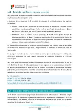 LANÇAMENTO DO ANO LETIVO 2014-2015
151
6.6.2 – Conclusão e certificação no ensino secundário
Concluem o nível secundário de educação os alunos que obtenham aprovação em todas as disciplinas
do plano de estudos do respetivo curso.
A conclusão de um curso do nível secundário de educação é certificada através dos seguintes
documentos:
 Diploma – onde se atesta a conclusão do nível secundário de educação e é indicado o curso
concluído, a respetiva classificação final e nível de qualificação de acordo com o Quadro
Nacional de Qualificações (QNQ) e do Quadro Europeu de Qualificações (QEQ);
 Certificado - onde se atesta o nível de qualificação de acordo com o Quadro Nacional de
Qualificações (QNQ) e do Quadro Europeu de Qualificações (QEQ), a classificação final e são
discriminadas as disciplinas e as respetivas classificações finais, bem como as classificações
de exame obtidas nas disciplinas em que este foi realizado.
Os alunos podem ainda requerer um anexo aos certificados do qual constem todas as atividades
extracurriculares desenvolvidas por estes, designadamente as realizadas no âmbito de ações de
voluntariado.
Em qualquer momento do seu percurso escolar os alunos podem ainda requerer certidões das
habilitações adquiridas, as quais devem discriminar as disciplinas concluídas e respetivas
classificações.
Se o aluno, após conclusão de qualquer curso do ensino secundário, iniciar a frequência de uma ou
mais disciplinas do plano de estudos desse curso no ano seguinte ao da sua conclusão, e as concluir
no período correspondente ao respetivo ciclo de estudos, a classificação obtida nessas disciplinas
pode contar, se o aluno assim o pretender, para efeitos de cálculo da média final de curso. Nestes
casos devem ser emitidos um novo diploma e um novo certificado.
SUPORTE LEGISLATIVO
Portaria n.º 243/2012, de 10 de agosto
Portaria n.º 782/2009, de 23 de julho
Recomendação do parlamento Europeu e Conselho, de 23 de abril de 2008 (2008/C 111/01)
6.7 – Medidas promotoras de sucesso escolar
As UO devem adotar medidas de promoção do sucesso escolar, estabelecendo a definição, sempre
que necessário, de planos de atividades de acompanhamento pedagógico orientados para a turma ou
individualizados, com medidas adequadas à resolução das dificuldades dos alunos, que se podem
concretizar designadamente através de:
 