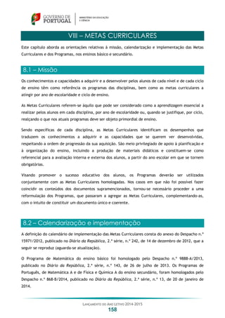 LANÇAMENTO DO ANO LETIVO 2014-2015
158
VIII – METAS CURRICULARES
Este capítulo aborda as orientações relativas à missão, calendarização e implementação das Metas
Curriculares e dos Programas, nos ensinos básico e secundário.
8.1 – Missão
Os conhecimentos e capacidades a adquirir e a desenvolver pelos alunos de cada nível e de cada ciclo
de ensino têm como referência os programas das disciplinas, bem como as metas curriculares a
atingir por ano de escolaridade e ciclo de ensino.
As Metas Curriculares referem-se àquilo que pode ser considerado como a aprendizagem essencial a
realizar pelos alunos em cada disciplina, por ano de escolaridade ou, quando se justifique, por ciclo,
realçando o que nos atuais programas deve ser objeto primordial de ensino.
Sendo específicas de cada disciplina, as Metas Curriculares identificam os desempenhos que
traduzem os conhecimentos a adquirir e as capacidades que se querem ver desenvolvidas,
respeitando a ordem de progressão da sua aquisição. São meio privilegiado de apoio à planificação e
à organização do ensino, incluindo a produção de materiais didáticos e constituem-se como
referencial para a avaliação interna e externa dos alunos, a partir do ano escolar em que se tornem
obrigatórias.
Visando promover o sucesso educativo dos alunos, os Programas deverão ser utilizados
conjuntamente com as Metas Curriculares homologadas. Nos casos em que não foi possível fazer
coincidir os conteúdos dos documentos supramencionados, tornou-se necessário proceder a uma
reformulação dos Programas, que passaram a agregar as Metas Curriculares, complementando-as,
com o intuito de constituir um documento único e coerente.
8.2 – Calendarização e implementação
A definição do calendário de implementação das Metas Curriculares consta do anexo do Despacho n.º
15971/2012, publicado no Diário da República, 2.ª série, n.º 242, de 14 de dezembro de 2012, que a
seguir se reproduz (aguarda-se atualização).
O Programa de Matemática do ensino básico foi homologado pelo Despacho n.º 9888-A/2013,
publicado no Diário da República, 2.ª série, n.º 143, de 26 de julho de 2013. Os Programas de
Português, de Matemática A e de Física e Química A do ensino secundário, foram homologados pelo
Despacho n.º 868-B/2014, publicado no Diário da República, 2.ª série, n.º 13, de 20 de janeiro de
2014.
 