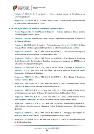 LANÇAMENTO DO ANO LETIVO 2014-2015
16
 Portaria n.º 30/2013, de 29 de janeiro — Fixa a estrutura nuclear da Direção-Geral da
Administração Escolar
 Despacho n.º 2453/2013. D.R. n.º 31, Série II de 2013-02-13 — Cria as unidades orgânicas flexíveis
da Direção-Geral da Administração Escolar
1.3.6 – Direção-Geral de Estatísticas da Educação e Ciência
 Decreto Regulamentar n.º 13/2012, de 20 de janeiro — Aprova a orgânica da Direção-Geral de
Estatísticas da Educação e Ciência
 Portaria n.º 144/2012, de 16 de maio — Fixa a estrutura orgânica da Direção-Geral de Estatísticas
da Educação e Ciência
 Portaria n.º 336/2012, de 24 de outubro — Primeira alteração à Portaria n.º 144/2012, de 16 de
maio, que fixa a estrutura orgânica da Direção-Geral de Estatísticas da Educação e Ciência
 Despacho n.º 8151/2012. D.R. n.º 114, Série II de 2012-06-14 — Cria duas unidades orgânicas
flexíveis na Direção de Serviços de Estatísticas da Educação
 Despacho n.º 9009/2012. D.R. n.º 128, Série II de 2012-07-04 — Cria a Equipa de Projeto de
Gestão Documental e Certificação de Qualidade abreviadamente designada por EGDCQ, com a
natureza de uma equipa multidisciplinar
 Despacho n.º 3430/2013. D.R. n.º 44, Série II de 2013-03-04 — Prorroga o Despacho n.º
9009/2012. D.R. n.º 128, Série II de 2012-07-04, que cria a equipa de Projeto de Gestão
Documental e Certificação de Qualidade
 Despacho n.º 9006/2012. D.R. n.º 128, Série II de 2012-07-04 — Cria a Equipa de Estudos de
Educação e Ciência (EEEC)
 Despacho n.º 10024/2012. D.R. n.º 143, Série II de 2012-07-25 — Cria a unidade orgânica flexível
na Direção de Serviços de Tecnologia e Sistemas de Informação
 Despacho n.º 1857/2013. D.R. n.º 22, Série II de 2013-01-31 — Cria a unidade orgânica flexível
(divisão) da estrutura orgânica da Direção-Geral de Estatísticas da Educação e Ciência
 Despacho n.º 1973/2013. D.R. n.º 23, Série II de 2013-02-01 — Cria a unidade orgânica flexível
(divisão) da estrutura orgânica da Direção-Geral de Estatísticas da Educação e Ciência
 Despacho n.º 11263/2013. D.R. n.º 167, Série II de 2013-08-30 — Prorrogação do Despacho n.º
9009/2012, de 4 de julho, que cria a Equipa de Projeto de Gestão Documental e Certificação da
Qualidade
 Despacho n.º 9913/2013. D.R. n.º 144, Série II de 2013-07-29 — Prorrogação do Despacho n.º
9006/2012, de 4 de julho, que cria a Equipa de Estudos de Educação e Ciência
 Despacho n.º 3774/2014. D.R. n.º 49, Série II de 2014-03-11 — Criação da Equipa Multidisciplinar
de Gestão da Qualidade
 