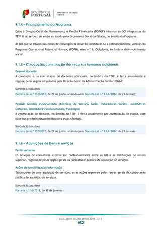 LANÇAMENTO DO ANO LETIVO 2014-2015
162
9.1.4 – Financiamento do Programa
Cabe à Direção-Geral de Planeamento e Gestão Financeira (DGPGF) informar as UO integrantes do
TEIP III do reforço de verba atribuído pelo Orçamento Geral do Estado, no âmbito do Programa.
As UO que se situem nas zonas de convergência deverão candidatar-se a cofinanciamento, através do
Programa Operacional Potencial Humano (POPH), eixo n.º 6, Cidadania, inclusão e desenvolvimento
social.
9.1.5 – Colocação/contratação dos recursos humanos adicionais
Pessoal docente
A colocação e/ou contratação de docentes adicionais, no âmbito do TEIP, é feita anualmente e
rege-se pelas regras estipuladas pela Direção-Geral da Administração Escolar (DGAE).
SUPORTE LEGISLATIVO
Decreto-Lei n.º 132/2012, de 27 de junho, alterado pelo Decreto-Lei n.º 83-A/2014, de 23 de maio
Pessoal técnico especializado (Técnicos de Serviço Social, Educadores Sociais, Mediadores
Culturais, Animadores Socioculturais, Psicólogos)
A contratação de técnicos, no âmbito do TEIP, é feita anualmente por contratação de escola, com
base nos critérios estabelecidos para estes técnicos.
SUPORTE LEGISLATIVO
Decreto-Lei n.º 132/2012, de 27 de junho, alterado pelo Decreto-Lei n.º 83-A/2014, de 23 de maio
9.1.6 – Aquisições de bens e serviços
Perito externo
Os serviços de consultoria externa são contratualizados entre as UO e as instituições de ensino
superior, regendo-se pelas regras gerais da contratação pública de aquisição de serviços.
Ações de sensibilização/informação
Tratando-se de uma aquisição de serviços, estas ações regem-se pelas regras gerais da contratação
pública de aquisição de serviços.
SUPORTE LEGISLATIVO
Portaria n.º 16/2013, de 17 de janeiro
 