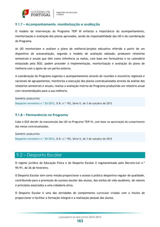 LANÇAMENTO DO ANO LETIVO 2014-2015
163
9.1.7 – Acompanhamento, monitorização e avaliação
O modelo de intervenção do Programa TEIP III enfatiza a importância do acompanhamento,
monitorização e avaliação dos planos aprovados, sendo da responsabilidade das UO e da coordenação
do Programa.
As UO monitorizam e avaliam o plano de melhoria/projeto educativo referido a partir de um
dispositivo de autoavaliação, segundo o modelo de avaliação adotado; produzem relatórios
semestrais e anuais que têm como referência as metas, com base em formulários e no calendário
estipulado pela DGE; podem proceder à implementação, monitorização e avaliação do plano de
melhoria com o apoio de um perito externo.
A coordenação do Programa organiza o acompanhamento através de reuniões e encontros regionais e
nacionais de agrupamentos; monitoriza a execução dos planos contratualizados através da análise dos
relatórios semestrais e anuais; realiza a avaliação interna do Programa produzindo um relatório anual
com recomendações para a sua melhoria.
SUPORTE LEGISLATIVO
Despacho normativo n.º 20/2012, D.R. n.º 192, Série II, de 3 de outubro de 2012
9.1.8 – Permanência no Programa
Cabe à DGE decidir da manutenção das UO no Programa TEIP III, com base na apreciação do cumprimento
das metas contratualizadas.
SUPORTE LEGISLATIVO
Despacho normativo n.º 20/2012, D.R. n.º 192, Série II, de 3 de outubro de 2012
9.2 – Desporto Escolar
O regime jurídico da Educação Física e do Desporto Escolar é regulamentado pelo Decreto-Lei n.º
95/91, de 26 de fevereiro.
O Desporto Escolar tem como missão proporcionar o acesso à prática desportiva regular de qualidade,
contribuindo para a promoção do sucesso escolar dos alunos, dos estilos de vida saudáveis, de valores
e princípios associados a uma cidadania ativa.
O Desporto Escolar é uma das atividades de complemento curricular criadas com o intuito de
proporcionar e facilitar a formação integral e a realização pessoal dos alunos.
 