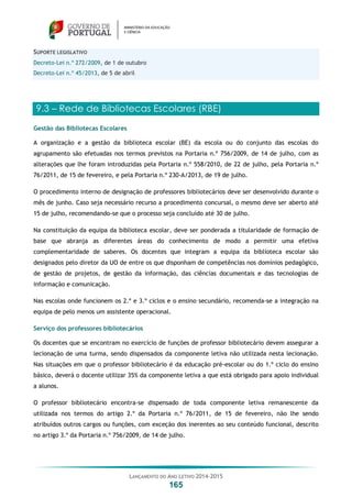 LANÇAMENTO DO ANO LETIVO 2014-2015
165
SUPORTE LEGISLATIVO
Decreto-Lei n.º 272/2009, de 1 de outubro
Decreto-Lei n.º 45/2013, de 5 de abril
9.3 – Rede de Bibliotecas Escolares (RBE)
Gestão das Bibliotecas Escolares
A organização e a gestão da biblioteca escolar (BE) da escola ou do conjunto das escolas do
agrupamento são efetuadas nos termos previstos na Portaria n.º 756/2009, de 14 de julho, com as
alterações que lhe foram introduzidas pela Portaria n.º 558/2010, de 22 de julho, pela Portaria n.º
76/2011, de 15 de fevereiro, e pela Portaria n.º 230-A/2013, de 19 de julho.
O procedimento interno de designação de professores bibliotecários deve ser desenvolvido durante o
mês de junho. Caso seja necessário recurso a procedimento concursal, o mesmo deve ser aberto até
15 de julho, recomendando-se que o processo seja concluído até 30 de julho.
Na constituição da equipa da biblioteca escolar, deve ser ponderada a titularidade de formação de
base que abranja as diferentes áreas do conhecimento de modo a permitir uma efetiva
complementaridade de saberes. Os docentes que integram a equipa da biblioteca escolar são
designados pelo diretor da UO de entre os que disponham de competências nos domínios pedagógico,
de gestão de projetos, de gestão da informação, das ciências documentais e das tecnologias de
informação e comunicação.
Nas escolas onde funcionem os 2.º e 3.º ciclos e o ensino secundário, recomenda-se a integração na
equipa de pelo menos um assistente operacional.
Serviço dos professores bibliotecários
Os docentes que se encontram no exercício de funções de professor bibliotecário devem assegurar a
lecionação de uma turma, sendo dispensados da componente letiva não utilizada nesta lecionação.
Nas situações em que o professor bibliotecário é da educação pré-escolar ou do 1.º ciclo do ensino
básico, deverá o docente utilizar 35% da componente letiva a que está obrigado para apoio individual
a alunos.
O professor bibliotecário encontra-se dispensado de toda componente letiva remanescente da
utilizada nos termos do artigo 2.º da Portaria n.º 76/2011, de 15 de fevereiro, não lhe sendo
atribuídos outros cargos ou funções, com exceção dos inerentes ao seu conteúdo funcional, descrito
no artigo 3.º da Portaria n.º 756/2009, de 14 de julho.
 