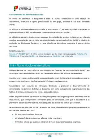 LANÇAMENTO DO ANO LETIVO 2014-2015
166
Funcionamento das Bibliotecas Escolares
O serviço de bibliotecas é assegurado a todos os alunos, constituindo-se como espaços de
acolhimento, orientação e apoio, personalizado ou em grupo, ajudando-os nas suas atividades
diárias.
As bibliotecas escolares colaboram com todas as estruturas da UO, estando disponíveis orientações na
página eletrónica da RBE, no referencial «Aprender com a biblioteca escolar».
As bibliotecas escolares implementam processos de avaliação dos serviços e elaboram um relatório
anual de autoavaliação; para o efeito são disponibilizados na página eletrónica da RBE o «Modelo de
Avaliação de Bibliotecas Escolares» e uma plataforma informática adequada à gestão destes
processos.
SUPORTE LEGISLATIVO
Portaria n.º 756/2009 de 14 de julho, com as alterações que lhe foram introduzidas pelas Portarias n.ºs
558/2010, de 22 de julho, 76/2011, de 15 de fevereiro, e 230-A/2013, de 19 de julho
9.4 – Plano Nacional de Leitura
O Plano Nacional de Leitura (PNL) é uma iniciativa do Governo, da responsabilidade do MEC, em
articulação com o Ministério da Cultura e o Gabinete do Ministro dos Assuntos Parlamentares.
Constitui uma resposta institucional à preocupação pelos níveis de literacia da população em geral e,
em particular, dos jovens, significativamente inferiores à média europeia.
Concretiza-se num conjunto de estratégias destinadas a promover o desenvolvimento de
competências nos domínios da leitura e da escrita, bem como o alargamento e aprofundamento dos
hábitos de leitura, designadamente entre a população escolar.
O PNL disponibiliza listas de obras de autores portugueses e estrangeiros para os diferentes anos de
escolaridade, que correspondem a diferentes graus de dificuldade, para que os educadores e os
professores possam escolher os livros mais adequados aos alunos das turmas que lecionam.
De acordo com os princípios do PNL, a escolha de livros, nomeadamente para leitura orientada na
sala de aula, deve ter em conta:
 Os interesses dos alunos da turma;
 As leituras feitas anteriormente a fim de evitar repetições;
 O nível de leitura que os alunos atingiram de modo a assegurar adesão e progresso.
 